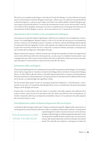 Pel que fa a la competència plurilingüe i intercultural, l’estudi de la llengua i la cultura llatines és la porta
   cap a la intercomprensió entre les llengües romàniques i, alhora, cap a una valoració més ponderada de
   la diversitat lingüística i cultural, ja que l’origen comú dóna una mateixa validesa a totes les llengües sigui
   quina sigui la quantitat de parlants i la situació de reconeixement actual. Cal ser molt sensible i mostrar
   com l’extensió de les llengües romàniques no ha de ser impediment per al rebuig de l’etnocentrisme i el
   reconeixement d’altres llengües i cultures, i de la seva valoració com a riquesa de la humanitat.

   Aportacions de la matèria a les competències bàsiques
   Com passa en la resta de matèries lingüístiques, el llatí fa una contribució a les competències comuni-
   catives i les metodològiques. Aquesta matèria, a més, en fa una altra de més precisa a la competència
   artística i cultural i a la competència social i ciutadana. La història i evolució de la llengua llatina aborda
   el coneixement del marc geogràfic i històric i dels aspectes més rellevants de la societat romana, des de
   la qual s’han transmès maneres de viure, institucions o creacions literàries, tècniques i artístiques que
   són a la base de la configuració i del progrés d’Europa.

   Aquest coneixement suposa un referent necessari per rastrejar els antecedents històrics de l’organització
   social o de la delimitació dels drets de les persones. La cultura que ha modelat el nostre present i que
   impregna bona part dels nostres cànons estètics del món occidental és també transmissora de valors
   que entronquen la nostra herència cultural amb les arrels del món clàssic.

   Estructura dels continguts
   D’acord amb el plantejament d’un enfocament funcional de l’ensenyament de les llengües, els continguts
   de la matèria s’organitzen en tres blocs: el sistema de la llengua llatina; la història i l’evolució de la llengua
   llatina, i la cultura llatina: del món clàssic a l’actualitat. Aquest repartiment no suposa una temporalització
   de la seva presentació i desenvolupament, sinó que justament la interrelació entre els diferents blocs ha de
   ser la clau per a un aprenentatge més significatiu i eficaç.

   Els dos primers blocs posen l’accent en continguts pròpiament lingüístics i s’interrelacionen, i contri-
   bueixen no tan sols a un coneixement de la llengua llatina, sinó a un coneixement més precís de la pròpia
   llengua i de les llengües de l’escola.

   El darrer bloc, la cultura llatina: del món clàssic a l’actualitat, tracta dels aspectes més rellevants de la
   cultura romana i posa l’accent en la pervivència del món clàssic que ofereix el món contemporani, en
   l’anàlisi comparativa dels seus corresponents antecedents clàssics i en la valoració crítica dels aspectes
   de continuïtat evolució i canvi.

   Consideracions sobre el desenvolupament del currículum
  La distribució dels continguts, alhora que n’implica un tractament específic, obliga també a situar-los en un
  context general en què els diversos elements troben una explicació relacionada i coherent. L’ensenyament
                                            i aprenentatge de la matèria ha de ser funcional i útil en diversos
S’ha de potenciar un llatí contextos d’aprenentatge, en el desenvolupament personal i social,
                                            i ha de permetre establir les bases suficients per a la continuació,
 útil per a la vida actual.                 si escau, dels estudis relacionats amb les humanitats i les ciències
                                            socials. Per mitjà dels seus objectius i continguts, la matèria de




                                                                                                          Matèries. Llatí 168
 