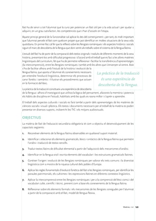 llatí ha de servir a tot l’alumnat que la cursi per potenciar un llatí útil per a la vida actual i per ajudar a
adquirir, en un grau satisfactori, les competències que s’han d’assolir en l’etapa.

Aquest principi general de la funcionalitat cal aplicar-lo des del començament i, per tant, és molt important
que l’alumnat percebi el llatí com quelcom proper que pot identificar en moltes situacions de la seva vida
quotidiana. En primer lloc cal fer que la reflexió sobre les llengües romàniques i els aspectes històrics i socials
siguin el marc de descoberta de la llengua que doni sentit als treballs sobre el sistema de la llengua llatina.

L’estudi del llatí ha de partir de la comparació dels textos originals i traduïts de diferents moments de la seva
història, presentant-los amb dificultat progressiva i d’acord amb el treball que es faci a les altres matèries
lingüístiques del currículum, fet que ha de permetre reflexionar i facilitar la transferència d’aprenentatges
(la intercomprensió), entre les llengües romàniques i també amb les altres que s’ensenyen al centre. Això
s’ha de facilitar alhora amb l’estudi de la història i evolució de la
llengua llatina, que aporta a l’alumnat els coneixements necessaris
                                                                              La pràctica de la traducció
per entendre l’evolució lingüística, determinar els processos de
canvi fonètic i semàntic i il·lustrar els procediments que actuen                  és una experiència de
en la formació del lèxic.
                                                                              descoberta de la llengua.
La pràctica de la traducció constitueix una experiència de descoberta
de la llengua i alhora d’investigació que utilitza la lògica del pensament, afavoreix la memòria i potencia
els hàbits de disciplina en l’estudi, habilitats amb les quals es raona millor i s’aprèn a aprendre.

El treball dels aspectes culturals i socials es farà també a partir dels aprenentatges de les matèries de
ciències socials i visual i plàstica. Els textos i documents necessaris per al treball de la matèria es poden
presentar en diversos suports, incloent-hi les TIC i els mitjans audiovisuals.

OBJECTIUS
La matèria de llatí de l’educació secundària obligatòria té com a objectiu el desenvolupament de les
capacitats següents:

1.	   Reconèixer elements de la llengua llatina observables en qualsevol suport material.

2.	   Identificar i relacionar els elements gramaticals, lèxics i sintàctics de la llengua llatina que permetin
      l’anàlisi i traducció de textos senzills.

3.	   Traduir textos llatins de dificultat elemental a partir de l’adquisició dels mecanismes d’anàlisi.

4.	   Identificar en la llengua oral i escrita elements del vocabulari i les estructures gramaticals llatines.

5.	   Conèixer l’origen i evolució de les llengües romàniques per valorar els trets comuns i la diversitat
      lingüística com a mostra de la riquesa cultural dels pobles d’Europa.

6.	 Aplicar les regles fonamentals d’evolució fonètica del llatí a les llengües romàniques, per identificar les
    paraules patrimonials, els cultismes i les expressions llatines en diferents contextos lingüístics.

7.	   Aplicar la intercomprensió entre les llengües romàniques i per a la comprensió del lèxic comú i del
      vocabulari culte, científic i tècnic, prenent com a base els coneixements de la llengua llatina.

8.	   Reflexionar sobre els elements formals i els mecanismes de les llengües conegudes per l’alumnat
      a partir de la comparació amb el llatí, model de llengua flexiva.




                                                                                                        Matèries. Llatí 169
 