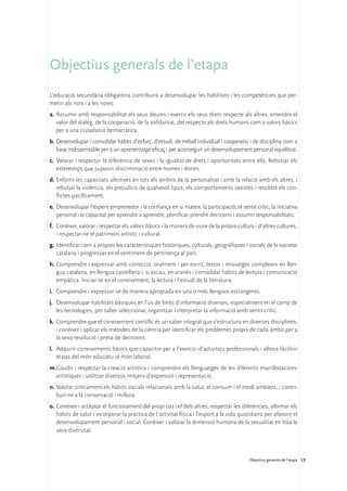Objectius generals de l’etapa
L’educació secundària obligatòria contribuirà a desenvolupar les habilitats i les competències que per-
metin als nois i a les noies:
a.	 Assumir amb responsabilitat els seus deures i exercir els seus drets respecte als altres, entendre el
    valor del diàleg, de la cooperació, de la solidaritat, del respecte als drets humans com a valors bàsics
    per a una ciutadania democràtica.
b.	Desenvolupar i consolidar hàbits d’esforç, d’estudi, de treball individual i cooperatiu i de disciplina com a
   base indispensable per a un aprenentatge eficaç i per aconseguir un desenvolupament personal equilibrat.
c.	 Valorar i respectar la diferència de sexes i la igualtat de drets i oportunitats entre ells. Rebutjar els
    estereotips que suposin discriminació entre homes i dones.
d.	Enfortir les capacitats afectives en tots els àmbits de la personalitat i amb la relació amb els altres, i
   rebutjar la violència, els prejudicis de qualsevol tipus, els comportaments sexistes i resoldre els con-
   flictes pacíficament.
e.	 Desenvolupar l’esperit emprenedor i la confiança en si mateix, la participació, el sentit crític, la iniciativa
    personal i la capacitat per aprendre a aprendre, planificar, prendre decisions i assumir responsabilitats.
f.	 Conèixer, valorar i respectar els valors bàsics i la manera de viure de la pròpia cultura i d’altres cultures,
    i respectar-ne el patrimoni artístic i cultural.
g.	Identificar com a pròpies les característiques històriques, culturals, geogràfiques i socials de la societat
   catalana i progressar en el sentiment de pertinença al país.
h.	Comprendre i expressar amb correcció, oralment i per escrit, textos i missatges complexos en llen-
   gua catalana, en llengua castellana i, si escau, en aranès i consolidar hàbits de lectura i comunicació
   empàtica. Iniciar-se en el coneixement, la lectura i l’estudi de la literatura.
i.	 Comprendre i expressar-se de manera apropiada en una o més llengües estrangeres.
j.	 Desenvolupar habilitats bàsiques en l’ús de fonts d’informació diverses, especialment en el camp de
    les tecnologies, per saber seleccionar, organitzar i interpretar la informació amb sentit crític.
k.	 Comprendre que el coneixement científic és un saber integrat que s’estructura en diverses disciplines,
    i conèixer i aplicar els mètodes de la ciència per identificar els problemes propis de cada àmbit per a
    la seva resolució i presa de decisions.
l.	 Adquirir coneixements bàsics que capacitin per a l’exercici d’activitats professionals i alhora facilitin
    el pas del món educatiu al món laboral.
m.	 audir i respectar la creació artística i comprendre els llenguatges de les diferents manifestacions
  G
  artístiques i utilitzar diversos mitjans d’expressió i representació.
n.	Valorar críticament els hàbits socials relacionats amb la salut, el consum i el medi ambient, i contri-
   buir-ne a la conservació i millora.
o.	Conèixer i acceptar el funcionament del propi cos i el dels altres, respectar les diferències, afermar els
   hàbits de salut i incorporar la pràctica de l’activitat física i l’esport a la vida quotidiana per afavorir el
   desenvolupament personal i social. Conèixer i valorar la dimensió humana de la sexualitat en tota la
   seva diversitat.



                                                                                            Objectius generals de l’etapa 17
 