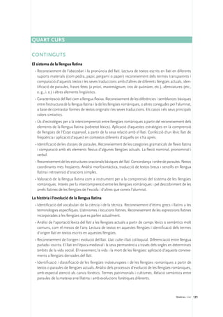Quart curs

Continguts
El sistema de la llengua llatina
  •	Reconeixement de l’abecedari i la pronúncia del llatí. Lectura de textos escrits en llatí en diferents
    suports materials (com pedra, papir, pergamí o paper) reconeixement dels termes transparents i
    comparació d’aquests textos i les seves traduccions amb d’altres de diferents llengües actuals, iden-
    tificació de paraules, frases fetes (a priori, maremàgnum, tros de quòniam, etc.), abreviatures (etc.,
    e. g., i. e.) i altres elements lingüístics.
  •	Caracterització del llatí com a llengua flexiva. Reconeixement de les diferències i semblances bàsiques
    entre l’estructura de la llengua llatina i la de les llengües romàniques, o altres conegudes per l’alumnat,
    a base de contrastar formes de textos originals i les seves traduccions. Els casos i els seus principals
    valors sintàctics.
  •	Ús d’estratègies per a la intercomprensió entre llengües romàniques a partir del reconeixement dels
    elements de la llengua llatina (sobretot lèxics). Aplicació d’aquestes estratègies en la comprensió
    de llengües de l’Estat espanyol, a partir de la seva relació amb el llatí. Confecció d’un lèxic llatí de
    freqüència i aplicació d’aquest en contextos diferents d’aquells on s’ha après.
  •	Identificació de les classes de paraules. Reconeixement de les categories gramaticals de flexió llatina
    i comparació amb els elements flexius d’algunes llengües actuals. La flexió nominal, pronominal i
    verbal.
  •	Reconeixement de les estructures oracionals bàsiques del llatí. Concordança i ordre de paraules. Nexos
    coordinants més freqüents. Anàlisi morfosintàctica, traducció de textos breus i senzills en llengua
    llatina i retroversió d’oracions simples.
  •	Valoració de la llengua llatina com a instrument per a la comprensió del sistema de les llengües
    romàniques. Interès per la intercomprensió entre les llengües romàniques i pel descobriment de les
    arrels llatines de les llengües de l’escola i d’altres que coneix l’alumnat.

La història i l’evolució de la llengua llatina
  •	Identificació del vocabulari de la ciència i de la tècnica. Reconeixement d’ètims grecs i llatins a les
    terminologies específiques. Llatinismes i locucions llatines. Reconeixement de les expressions llatines
    incorporades a les llengües que es parlen actualment.
  •	Anàlisi de l’aportació lèxica del llatí a les llengües actuals a partir de camps lèxics o semàntics molt
    comuns, com el mesos de l’any. Lectura de textos en aquestes llengües i identificació dels termes
    d’origen llatí en textos escrits en aquestes llengües.
  •	Reconeixement de l’origen i evolució del llatí. Llatí culte i llatí col·loquial. Diferenciació entre llengua
    parlada i escrita. El llatí en l’època medieval i la seva permanència a través dels segles en determinats
    àmbits de la vida social. El naixement, la vida i la mort de les llengües: aplicació d’aquests coneixe-
    ments a llengües derivades del llatí.
  •	Identificació i classificació de les llengües indoeuropees i de les llengües romàniques a partir de
    textos o paraules de llengües actuals. Anàlisi dels processos d’evolució de les llengües romàniques,
    amb especial atenció als canvis fonètics. Termes patrimonials i cultismes, Relació semàntica entre
    paraules de la mateixa arrel llatina i amb evolucions fonètiques diferents.



                                                                                                     Matèries. Llatí 171
 