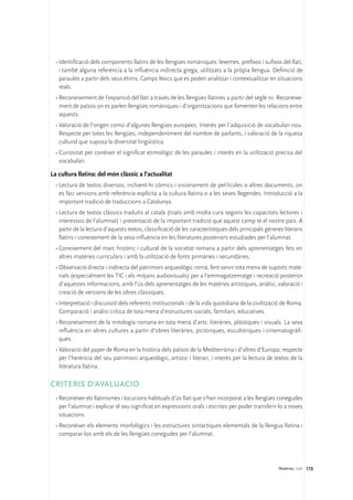 •	Identificació dels components llatins de les llengües romàniques: lexemes, prefixos i sufixos del llatí,
    i també alguna referència a la influència indirecta grega, utilitzats a la pròpia llengua. Definició de
    paraules a partir dels seus ètims. Camps lèxics que es poden analitzar i contextualitzar en situacions
    reals.
  •	Reconeixement de l’expansió del llatí a través de les llengües llatines a partir del segle xv. Reconeixe-
    ment de països on es parlen llengües romàniques i d’organitzacions que fomenten les relacions entre
    aquests.
  •	Valoració de l’origen comú d’algunes llengües europees. Interès per l’adquisició de vocabulari nou.
    Respecte per totes les llengües, independentment del nombre de parlants, i valoració de la riquesa
    cultural que suposa la diversitat lingüística.
  •	Curiositat per conèixer el significat etimològic de les paraules i interès en la utilització precisa del
    vocabulari.

La cultura llatina: del món clàssic a l’actualitat
  •	Lectura de textos diversos, incloent-hi còmics i visionament de pel·lícules o altres documents, on
    es faci versions amb referència explícita a la cultura llatina o a les seves llegendes. Introducció a la
    important tradició de traduccions a Catalunya.
  •	Lectura de textos clàssics traduïts al català (triats amb molta cura segons les capacitats lectores i
    interessos de l’alumnat) i presentació de la important tradició que aquest camp té el nostre país. A
    partir de la lectura d’aquests textos, classificació de les característiques dels principals gèneres literaris
    llatins i coneixement de la seva influència en les literatures posteriors estudiades per l’alumnat.
  •	Coneixement del marc històric i cultural de la societat romana a partir dels aprenentatges fets en
    altres matèries curriculars i amb la utilització de fonts primàries i secundàries.
  •	Observació directa i indirecta del patrimoni arqueològic romà, fent servir tota mena de suports mate-
    rials (especialment les TIC i els mitjans audiovisuals) per a l’emmagatzematge i recreació posterior
    d’aquestes informacions, amb l’ús dels aprenentatges de les matèries artístiques, anàlisi, valoració i
    creació de versions de les obres clàssiques.
  •	Interpretació i discussió dels referents institucionals i de la vida quotidiana de la civilització de Roma.
    Comparació i anàlisi crítica de tota mena d’estructures socials, familiars, educatives.
  •	Reconeixement de la mitologia romana en tota mena d’arts: literàries, plàstiques i visuals. La seva
    influència en altres cultures a partir d’obres literàries, pictòriques, escultòriques i cinematogràfi-
    ques.
  •	Valoració del paper de Roma en la història dels països de la Mediterrània i d’altres d’Europa; respecte
    per l’herència del seu patrimoni arqueològic, artístic i literari, i interès per la lectura de textos de la
    literatura llatina.

CRITERIS D’AVALUACIÓ
  •	Reconèixer els llatinismes i locucions habituals d’ús llatí que s’han incorporat a les llengües conegudes
    per l’alumnat i explicar el seu significat en expressions orals i escrites per poder transferir-lo a noves
    situacions.
  •	Reconèixer els elements morfològics i les estructures sintàctiques elementals de la llengua llatina i
    comparar-los amb els de les llengües conegudes per l’alumnat.




                                                                                                       Matèries. Llatí 172
 
