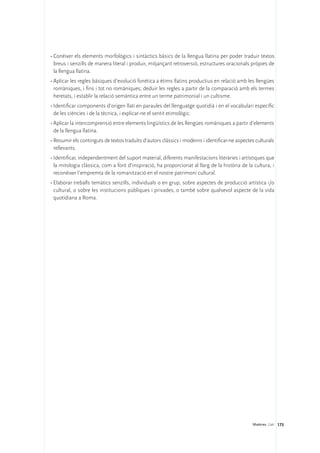 •	Conèixer els elements morfològics i sintàctics bàsics de la llengua llatina per poder traduir textos
  breus i senzills de manera literal i produir, mitjançant retroversió, estructures oracionals pròpies de
  la llengua llatina.
•	Aplicar les regles bàsiques d’evolució fonètica a ètims llatins productius en relació amb les llengües
  romàniques, i fins i tot no romàniques; deduir les regles a partir de la comparació amb els termes
  heretats, i establir la relació semàntica entre un terme patrimonial i un cultisme.
•	Identificar components d’origen llatí en paraules del llenguatge quotidià i en el vocabulari específic
  de les ciències i de la tècnica, i explicar-ne el sentit etimològic.
•	Aplicar la intercomprensió entre elements lingüístics de les llengües romàniques a partir d’elements
  de la llengua llatina.
•	Resumir els continguts de textos traduïts d’autors clàssics i moderns i identificar-ne aspectes culturals
  rellevants.
•	Identificar, independentment del suport material, diferents manifestacions literàries i artístiques que
  la mitologia clàssica, com a font d’inspiració, ha proporcionat al llarg de la història de la cultura, i
  reconèixer l’empremta de la romanització en el nostre patrimoni cultural.
•	Elaborar treballs temàtics senzills, individuals o en grup, sobre aspectes de producció artística i/o
  cultural, o sobre les institucions públiques i privades, o també sobre qualsevol aspecte de la vida
  quotidiana a Roma.




                                                                                                Matèries. Llatí 173
 