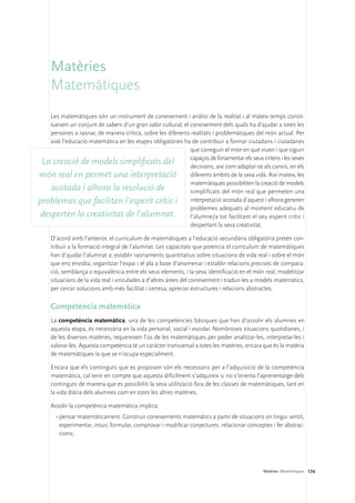Matèries
     Matemàtiques
   Les matemàtiques són un instrument de coneixement i anàlisi de la realitat i al mateix temps consti-
   tueixen un conjunt de sabers d’un gran valor cultural, el coneixement dels quals ha d’ajudar a totes les
   persones a raonar, de manera crítica, sobre les diferents realitats i problemàtiques del món actual. Per
   això l’educació matemàtica en les etapes obligatòries ha de contribuir a formar ciutadans i ciutadanes
                                                             que coneguin el món en què viuen i que siguin
                                                             capaços de fonamentar els seus criteris i les seves
 La creació de models simplificats del                       decisions, així com adaptar-se als canvis, en els
món real en permet una interpretació diferents àmbits de la seva vida. Així mateix, les
                                                             matemàtiques possibiliten la creació de models
   acotada i alhora la resolució de                          simplificats del món real que permeten una
problemes que faciliten l’esperit crític i interpretació acotada d’aquest i alhora generen
                                                             problemes adequats al moment educatiu de
desperten la creativitat de l’alumnat.                       l’alumne/a tot facilitant el seu esperit crític i
                                                             despertant la seva creativitat.

     D’acord amb l’anterior, el currículum de matemàtiques a l’educació secundària obligatòria pretén con-
     tribuir a la formació integral de l’alumnat. Les capacitats que potencia el currículum de matemàtiques
     han d’ajudar l’alumnat a: establir raonaments quantitatius sobre situacions de vida real i sobre el món
     que ens envolta; organitzar l’espai i el pla a base d’anomenar i establir relacions precises de compara-
     ció, semblança o equivalència entre els seus elements, i la seva identificació en el món real; modelitzar
     situacions de la vida real i vinculades a d’altres àrees del coneixement i traduir-les a models matemàtics,
     per cercar solucions amb més facilitat i certesa; apreciar estructures i relacions abstractes.

     Competència matemàtica
     La competència matemàtica, una de les competències bàsiques que han d’assolir els alumnes en
     aquesta etapa, és necessària en la vida personal, social i escolar. Nombroses situacions quotidianes, i
     de les diverses matèries, requereixen l’ús de les matemàtiques per poder analitzar-les, interpretar-les i
     valorar-les. Aquesta competència té un caràcter transversal a totes les matèries, encara que és la matèria
     de matemàtiques la que se n’ocupa especialment.

     Encara que els continguts que es proposen són els necessaris per a l’adquisició de la competència
     matemàtica, cal tenir en compte que aquesta difícilment s’adquireix si no s’orienta l’aprenentatge dels
     continguts de manera que es possibiliti la seva utilització fora de les classes de matemàtiques, tant en
     la vida diària dels alumnes com en totes les altres matèries.

     Assolir la competència matemàtica implica:
       •	pensar matemàticament. Construir coneixements matemàtics a partir de situacions on tingui sentit,
         experimentar, intuir, formular, comprovar i modificar conjectures, relacionar conceptes i fer abstrac-
         cions;




                                                                                              Matèries. Matemàtiques 174
 