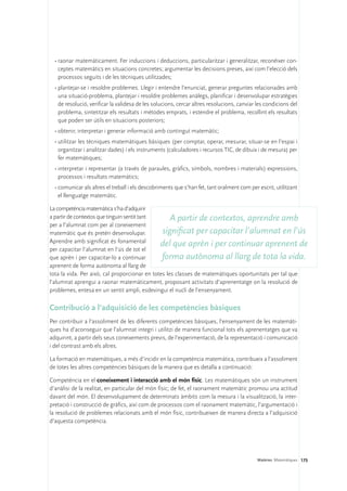 •	raonar matemàticament. Fer induccions i deduccions, particularitzar i generalitzar, reconèixer con-
    ceptes matemàtics en situacions concretes; argumentar les decisions preses, així com l’elecció dels
    processos seguits i de les tècniques utilitzades;
  •	plantejar-se i resoldre problemes. Llegir i entendre l’enunciat, generar preguntes relacionades amb
    una situació-problema, plantejar i resoldre problemes anàlegs, planificar i desenvolupar estratègies
    de resolució, verificar la validesa de les solucions, cercar altres resolucions, canviar les condicions del
    problema, sintetitzar els resultats i mètodes emprats, i estendre el problema, recollint els resultats
    que poden ser útils en situacions posteriors;
  •	obtenir, interpretar i generar informació amb contingut matemàtic;
  •	utilitzar les tècniques matemàtiques bàsiques (per comptar, operar, mesurar, situar-se en l’espai i
    organitzar i analitzar dades) i els instruments (calculadores i recursos TIC, de dibuix i de mesura) per
    fer matemàtiques;
  •	interpretar i representar (a través de paraules, gràfics, símbols, nombres i materials) expressions,
    processos i resultats matemàtics;
  •	comunicar als altres el treball i els descobriments que s’han fet, tant oralment com per escrit, utilitzant
    el llenguatge matemàtic.

La competència matemàtica s’ha d’adquirir
a partir de contextos que tinguin sentit tant       A partir de contextos, aprendre amb
per a l’alumnat com per al coneixement
matemàtic que és pretén desenvolupar.           significat per capacitar l’alumnat en l’ús
Aprendre amb significat és fonamental
                                               del que aprèn i per continuar aprenent de
per capacitar l’alumnat en l’ús de tot el
que aprèn i per capacitar-lo a continuar        forma autònoma al llarg de tota la vida.
aprenent de forma autònoma al llarg de
tota la vida. Per això, cal proporcionar en totes les classes de matemàtiques oportunitats per tal que
l’alumnat aprengui a raonar matemàticament, proposant activitats d’aprenentatge on la resolució de
problemes, entesa en un sentit ampli, esdevingui el nucli de l’ensenyament.

Contribució a l’adquisició de les competències bàsiques
Per contribuir a l’assoliment de les diferents competències bàsiques, l’ensenyament de les matemàti-
ques ha d’aconseguir que l’alumnat integri i utilitzi de manera funcional tots els aprenentatges que va
adquirint, a partir dels seus coneixements previs, de l’experimentació, de la representació i comunicació
i del contrast amb els altres.

La formació en matemàtiques, a més d’incidir en la competència matemàtica, contribueix a l’assoliment
de totes les altres competències bàsiques de la manera que es detalla a continuació:

Competència en el coneixement i interacció amb el món físic. Les matemàtiques són un instrument
d’anàlisi de la realitat, en particular del món físic; de fet, el raonament matemàtic promou una actitud
davant del món. El desenvolupament de determinats àmbits com la mesura i la visualització, la inter-
pretació i construcció de gràfics, així com de processos com el raonament matemàtic, l’argumentació i
la resolució de problemes relacionats amb el món físic, contribueixen de manera directa a l’adquisició
d’aquesta competència.




                                                                                             Matèries. Matemàtiques 175
 