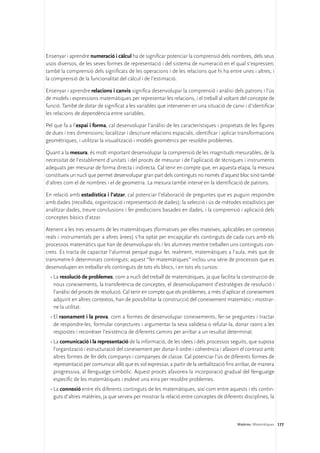 Ensenyar i aprendre numeració i càlcul ha de significar potenciar la comprensió dels nombres, dels seus
usos diversos, de les seves formes de representació i del sistema de numeració en el qual s’expressen;
també la comprensió dels significats de les operacions i de les relacions que hi ha entre unes i altres, i
la comprensió de la funcionalitat del càlcul i de l’estimació.

Ensenyar i aprendre relacions i canvis significa desenvolupar la comprensió i anàlisi dels patrons i l’ús
de models i expressions matemàtiques per representar les relacions, i el treball al voltant del concepte de
funció. També de dotar de significat a les variables que intervenen en una situació de canvi i d’identificar
les relacions de dependència entre variables.

Pel que fa a l’espai i forma, cal desenvolupar l’anàlisi de les característiques i propietats de les figures
de dues i tres dimensions; localitzar i descriure relacions espacials; identificar i aplicar transformacions
geomètriques, i utilitzar la visualització i models geomètrics per resoldre problemes.

Quant a la mesura, és molt important desenvolupar la comprensió de les magnituds mesurables, de la
necessitat de l’establiment d’unitats i del procés de mesurar i de l’aplicació de tècniques i instruments
adequats per mesurar de forma directa i indirecta. Cal tenir en compte que, en aquesta etapa, la mesura
constitueix un nucli que permet desenvolupar gran part dels continguts no només d’aquest bloc sinó també
d’altres com el de nombres i el de geometria. La mesura també intervé en la identificació de patrons.

En relació amb estadística i l’atzar, cal potenciar l’elaboració de preguntes que es puguin respondre
amb dades (recollida, organització i representació de dades); la selecció i ús de mètodes estadístics per
analitzar dades, treure conclusions i fer prediccions basades en dades, i la comprensió i aplicació dels
conceptes bàsics d’atzar.

Atenent a les tres vessants de les matemàtiques (formatives per elles mateixes, aplicables en contextos
reals i instrumentals per a altres àrees) s’ha optat per encapçalar els continguts de cada curs amb els
processos matemàtics que han de desenvolupar els i les alumnes mentre treballen uns continguts con-
crets. Es tracta de capacitar l’alumnat perquè pugui fer, realment, matemàtiques a l’aula, més que de
transmetre-li determinats continguts; aquest “fer matemàtiques” inclou una sèrie de processos que es
desenvolupen en treballar els continguts de tots els blocs, i en tots els cursos:
  •	La resolució de problemes, com a nucli del treball de matemàtiques, ja que facilita la construcció de
    nous coneixements, la transferència de conceptes, el desenvolupament d’estratègies de resolució i
    l’anàlisi del procés de resolució. Cal tenir en compte que els problemes, a més d’aplicar el coneixement
    adquirit en altres contextos, han de possibilitar la construcció del coneixement matemàtic i mostrar-
    ne la utilitat.
  •	El raonament i la prova, com a formes de desenvolupar coneixements, fer-se preguntes i tractar
    de respondre-les, formular conjectures i argumentar la seva validesa o refutar-la, donar raons a les
    respostes i reconèixer l’existència de diferents camins per arribar a un resultat determinat.
  •	La comunicació i la representació de la informació, de les idees i dels processos seguits, que suposa
    l’organització i estructuració del coneixement per donar-li ordre i coherència i afavorir el contrast amb
    altres formes de fer dels companys i companyes de classe. Cal potenciar l’ús de diferents formes de
    representació per comunicar allò que es vol expressar, a partir de la verbalització fins arribar, de manera
    progressiva, al llenguatge simbòlic. Aquest procés afavoreix la incorporació gradual del llenguatge
    específic de les matemàtiques i esdevé una eina per resoldre problemes.
  •	La connexió entre els diferents continguts de les matemàtiques, així com entre aquests i els contin-
    guts d’altres matèries, ja que serveix per mostrar la relació entre conceptes de diferents disciplines, la



                                                                                            Matèries. Matemàtiques 177
 