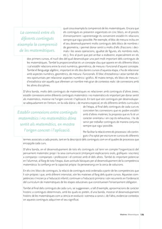 qual cosa eixampla la comprensió de les matemàtiques. Encara que
  La connexió entre els                    els continguts es presentin organitzats en cinc blocs, en el procés
                                           d’ensenyament i aprenentatge és convenient establir-hi relacions
  diferents continguts                     sempre que sigui possible. Per exemple, el bloc de mesura inclou en
eixampla la comprensió el seu desenvolupament molts continguts dels blocs de nombres i
                                           de geometria, i permet donar sentit a molts d’ells (fraccions i deci-
 de les matemàtiques.                      mals i les seves operacions, igualtat de figures, els nombres reals,
                                           etc.), fins al punt que pot arribar a esdevenir, especialment en els
      dos primers cursos, el nucli des del qual desenvolupar una part molt important dels continguts de
      les matemàtiques. També la proporcionalitat és un concepte clau que apareix en els diferents blocs
      i cal establir relacions entre la visió numèrica, geomètrica, de mesura i funcional d’aquest concepte.
      També el llenguatge algèbric, important en els dos darrers cursos d’aquesta etapa, s’ha de relacionar
      amb aspectes numèrics, geomètrics, de mesura i funcionals. El bloc d’estadística i atzar també ofe-
      reix oportunitats per relacionar aspectes numèrics i gràfics. Al mateix temps, els blocs de mesura i
      d’estadística són aquells que ofereixen un nombre més gran de contextos reals i de connexions amb
      les altres disciplines.

   D’altra banda, molts dels continguts de matemàtiques es relacionen amb continguts d’altres àrees;
   establir connexions entre diferents continguts matemàtics i no matemàtics és important per donar sentit
   als matemàtics, mostrar-ne l’origen concret i l’aplicació. En tant que són continguts per desenvolupar-
   se adequadament en l’entorn, en la vida diària i, de manera especial, en els diferents àmbits curriculars
                                                         de l’etapa, al final dels continguts de cada curs es
                                                         concreten les connexions que es poden establir
Establir connexions entre continguts amb d’altres matèries; la proposta que es fa té un
matemàtics i no matemàtics dóna                          caràcter orientatiu i en cap és exhaustiva, i ha de
                                                         servir per treballar continguts de manera conjunta
 sentit als matemàtics, en mostra                        sempre que sigui possible.
      l’origen concret i l’aplicació.                       Per facilitar la relació entre els processos i els contin-
                                                            guts s’ha optat per escriure en cursiva els diferents
     termes associats a cada procés, tant en la descripció dels continguts com en el quadre de processos que
     encapçala cada curs.

     D’altra banda, en el desenvolupament de tots els continguts cal tenir en compte l’organització del
     pensament matemàtic propi i la seva comunicació (mitjançant explicacions orals, gràfiques i escrites)
     a companys i companyes i professorat i el contrast amb el dels altres. També és important potenciar
     en l’alumnat, al llarg de tota l’etapa, dues actituds bàsiques per al desenvolupament de la competència
     matemàtica: la confiança en la capacitat pròpia i la perseverança en la cerca de solucions.

     En els cinc blocs de continguts, la relació de continguts està ordenada a partir de les competències que
     li són pròpies i que, amb diferent intensitat, són les mateixes al llarg dels quatre cursos. Aquestes com-
     petències s’inicien ja a l’educació infantil, continuen a l’educació primària i són recurrents en l’ordenació
     del currículum de matemàtiques de les etapes educatives que constitueixen l’ensenyament obligatori.

     També al final dels continguts de cada curs, se suggereixen, a tall d’exemple, aproximacions de caràcter
     històric a continguts determinats, amb les quals es pretén, d’una banda, mostrar el desenvolupament
     històric de les matemàtiques com a ciència en evolució i sotmesa a canvis i, de l’altra, evidenciar contextos
     on aquests continguts adquiriren el seu significat.




                                                                                                   Matèries. Matemàtiques 178
 