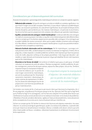 Consideracions per al desenvolupament del currículum
El procés d’ensenyament i aprenentatge de les matemàtiques ha de tenir en compte els aspectes següents:

  •	Rellevància dels contextos. Cal que els continguts curriculars es treballin en contextos significatius i rics
    que mostrin l’origen concret dels conceptes matemàtics, la seva relació i l’aplicació a problemàtiques
    diverses. Les situacions quotidianes, les culturalment significatives, les principals temàtiques de les
    diverses disciplines, però també els jocs i les mateixes matemàtiques i, en particular, la seva història,
    han de ser les fonts que ens proporcionin els contextos més rellevants per aprendre matemàtiques.
  •	Equilibri, connexió entre els continguts i treball interdisciplinari. L’ordenació dels blocs de continguts
    no implica la seva jerarquització. Cal trobar un equilibri entre el desenvolupament dels diferents blocs
    i tenir en compte que hi ha diverses seqüenciacions possibles dels continguts: hi ha continguts que
    es poden treballar de manera transversal i altres que es poden treballar juntament amb continguts
    d’un bloc diferent, i també en el marc d’un projecte interdisciplinari, la qual cosa possibilita el desen-
    volupament de la competència matemàtica.
  •	Valoració d’actituds relacionades amb les matemàtiques. Per fer matemàtiques, i aconseguir acti-
    tuds positives envers elles, cal desenvolupar la curiositat, la creativitat, la imaginació, l’interès a fer-se
    preguntes, a trobar respostes i a resoldre problemes; també és molt important que l’alumnat participi
    a tots els nivells, adquireixi confiança en les pròpies possibilitats i trobi el gust per descobrir i per
    resoldre un repte. Actituds com la tenacitat, la precisió i el gust pel treball ben fet són molt importants
    quan es fan matemàtiques.
  •	Diversitat en les formes de treball. Cal combinar el treball en gran grup, en petit grup i el treball
    individual, tot respectant els estils de cadascú. Plantejar-se preguntes, resoldre problemes, fer peti-
    tes investigacions, practicar les tècniques apreses, exposar les idees pròpies i discutir-les. També és
    important emprar la manipulació d’objectes
    i de materials didàctics per no perdre de            És important emprar la manipulació
    vista l’origen concret de les matemàtiques,
    així com la visualització per fer i fonamentar         d’objectes i de materials didàctics
    raonaments matemàtics i desenvolupar els
    propis sistemes de representació. En defini-
                                                              per no perdre de vista l’origen
    tiva, les classes de matemàtiques haurien de              concret de les matemàtiques.
    proporcionar a tot l’alumnat possibilitats de
    pensar matemàticament.

Cal introduir una manera de fer a l’aula que es pot resumir dient que l’alumne/a ha d’aprendre a fer (i
fer-se) preguntes i el professor/a l’ha de guiar perquè se les faci: Què estic fent? Per què ho faig? Amb
quina finalitat ho faig? Si ho aconsegueixo, com ho faré servir després? Hi ha també altres factors que
interfereixen en la presa correcta de decisions en la realització d’activitats i en la resolució de problemes:
inflexibilitat a l’hora de considerar alternatives, rigidesa en l’execució de procediments, manca de previsió
de les conseqüències d’una certa acció, manca d’avaluació del que s’està fent, etc.

Cal tenir en compte que les TIC faciliten la interacció de l’alumnat amb objectes matemàtics i les seves
relacions i la construcció de figures geomètriques; ajuden a la resolució de problemes, a aprendre dels
errors per mitjà d’una retroalimentació immediata i efectiva i a treballar amb càlculs i entorns que amb
altres mitjans poden ser feixucs i complexos, i afavoreixen la presentació, la col·laboració i la comunicació
de les experiències.




                                                                                               Matèries. Matemàtiques 179
 