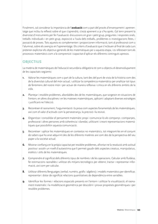 Finalment, cal considerar la importància de l’avaluació com a part del procés d’ensenyament i aprenen-
tatge que inclou la reflexió sobre el que s’aprendrà, s’està aprenent o ja s’ha après. Cal tenir present la
diversitat d’instruments per fer l’avaluació: discussions en gran i petit grup, preguntes i respostes orals,
treballs individuals i en petit grup, exposició a l’aula dels treballs, problemes o investigacions fetes, i
passació de proves. Tots aquests es complementen i proporcionen informació, tant al professorat com a
l’alumnat, sobre els avenços en l’aprenentatge. Els criteris d’avaluació que s’inclouen al final de cada curs
pretenen explicitar els objectius generals de les matemàtiques per a aquesta etapa, i es refereixen tant als
processos matemàtics com a la comprensió i capacitat d’aplicar els diferents continguts apresos.

OBJECTIUS
La matèria de matemàtiques de l’educació secundària obligatòria té com a objectiu el desenvolupament
de les capacitats següents:

1.	   Valorar les matemàtiques com a part de la cultura, tant des del punt de vista de la història com des
      de la diversitat cultural del món actual, i utilitzar la competència matemàtica per analitzar tot tipus
      de fenòmens del nostre món i per actuar de manera reflexiva i crítica en els diferents àmbits de la
      vida.

2.	   Plantejar i resoldre problemes, abordables des de les matemàtiques, que sorgeixin en situacions de
      l’entorn, en altres disciplines i en les mateixes matemàtiques, aplicant i adaptant diverses estratègies
      i justificant-ne l’elecció.

3.	   Reconèixer el raonament, l’argumentació i la prova com aspectes fonamentals de les matemàtiques,
      així com el valor d’actituds com la perseverança, la precisió i la revisió.

4.	   Organitzar i consolidar el pensament matemàtic propi i comunicar-lo als companys i companyes,
      professorat i altres persones amb coherència i claredat, utilitzant i creant representacions matemà-
      tiques que possibilitin aquesta comunicació.

5.	   Reconèixer i aplicar les matemàtiques en contextos no matemàtics, tot integrant-les en el conjunt
      de sabers que ha anat adquirint des de les diferents matèries així com des de la perspectiva del seu
      paper a la societat actual.

6.	 Mostrar confiança en la pròpia capacitat per resoldre problemes, afrontar-ne la resolució amb actitud
    positiva i assolir un nivell d’autoestima que li permeti gaudir dels aspectes creatius, manipulatius,
    estètics i útils de les matemàtiques.

7.	   Comprendre el significat dels diferents tipus de nombres i de les operacions. Calcular amb fluïdesa,
      fer estimacions raonables i utilitzar els mitjans tecnològics per obtenir, tractar i representar infor-
      mació, així com per calcular.

8.	   Utilitzar diferents llenguatges (verbal, numèric, gràfic i algèbric) i models matemàtics per identificar,
      representar i dotar de significat relacions quantitatives de dependència entre variables.

9.	 Identificar les formes i relacions espacials presents en l’entorn i utilitzar la visualització, el raona-
    ment matemàtic i la modelització geomètrica per descobrir i provar propietats geomètriques i per
    resoldre problemes.




                                                                                             Matèries. Matemàtiques 180
 