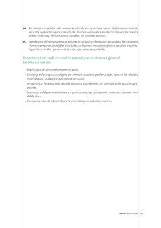 10.	 Reconèixer la importància de la mesura tant en la vida quotidiana com en el desenvolupament de
     la ciència i aplicar tècniques, instruments i fórmules apropiades per obtenir mesures (de manera
     directa i indirecta) i fer estimacions raonables, en contextos diversos.

11.	 Identificar els elements matemàtics presents en tot tipus d’informacions per analitzar-les críticament
     i formular preguntes abordables amb dades, utilitzant els mètodes estadístics apropiats (recollida,
     organització, anàlisi i presentació de dades) per poder respondre-les.


Processos i actituds que cal desenvolupar de manera general 	
en tots els cursos
  •	Organització del pensament matemàtic propi.
  •	Confiança en les capacitats pròpies per afrontar situacions problemàtiques, copsant les relacions
    matemàtiques i utilitzant-les per prendre decisions.
  •	Perseverança i flexibilitat en la cerca de solucions als problemes i en la millora de les solucions pro-
    posades.
  •	Comunicació del pensament matemàtic propi a companys i companyes i professorat i contrast amb
    el dels altres.
  •	Connexions entre els diferents blocs de matemàtiques i amb altres matèries.




                                                                                          Matèries. Matemàtiques 181
 