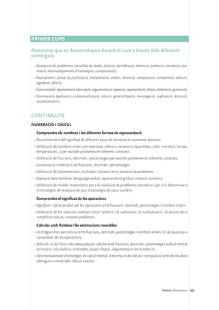 PRIMER CURS

Processos que es desenvolupen durant el curs a través dels diferents
continguts
 •	Resolució de problemes (recollida de dades, disseny, identificació, distinció, predicció, simulació, esti-
   mació, desenvolupament d’estratègies, comprovació).
 •	Raonament i prova (ús/utilització, interpretació, anàlisi, distinció, comparació, comprensió, selecció,
   significat, efecte).
 •	Comunicació i representació (descripció, argumentació, expressió, representació, dibuix, elaboració, generació).
 •	Connexions (aplicació, contextualització, relació, generalització, investigació, exploració, detecció,
   reconeixement).


Continguts 
Numeració i càlcul

  Comprendre els nombres i les diferents formes de representació
 •	Reconeixement del significat de diferents tipus de nombres en contextos diversos.
 •	Utilització de nombres enters per expressar valors o variacions (quantitats, valor monetari, temps,
   temperatures...) per resoldre problemes en diferents contextos.
 •	Utilització de fraccions, decimals i percentatges per resoldre problemes en diferents contextos.
 •	Comparació i ordenació de fraccions, decimals i percentatges.
 •	Utilització de factoritzacions, múltiples i divisors en la resolució de problemes.
 •	Expressió dels nombres: llenguatge verbal, representació gràfica i notació numèrica.
 •	Utilització de models matemàtics per a la resolució de problemes recreatius i per a la determinació
   d’estratègies de resolució de jocs d’estratègia de tipus numèric.

  Comprendre el significat de les operacions
 •	Significat i efecte produït per les operacions amb fraccions, decimals, percentatges i nombres enters.
 •	Utilització de les relacions inverses entre l’addició i la subtracció, la multiplicació i la divisió per a
   simplificar càlculs i resoldre problemes.

  Calcular amb fluïdesa i fer estimacions raonables
 •	Ús d’algorismes per calcular amb fraccions, decimals, percentatges i nombres enters. Ús de la jerarquia
   i propietats de les operacions.
 •	Selecció i ús de l’eina més adequada per calcular amb fraccions, decimals i percentatges (càlcul mental,
   estimació, calculadora i ordinador, paper i llapis). Argumentació de la selecció.
 •	Desenvolupament d’estratègies de càlcul mental i d’estimació de càlculs i comparació amb els resultats
   obtinguts a través dels càlculs exactes.




                                                                                                Matèries. Matemàtiques 182
 