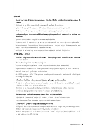 Mesura

  Comprendre els atributs mesurables dels objectes i de les unitats, sistemes i processos de
  mesura
 •	Utilització de les diferents unitats de mesura en la resolució de problemes.
 •	Aplicació de les equivalències entre diferents unitats en situacions on tinguin sentit.
 •	Ús de mesures directes per aprofundir en els conceptes de perímetre, àrea i volum.

  Aplicar tècniques, instruments i fórmules apropiats per obtenir mesures i fer estimacions
  raonables
 •	Aplicació d’instruments adequats en les mesures d’objectes.
 •	Estimació a vista de mesures d’objectes que ens envolten utilitzant unitats de mesura adequades.
 •	Desenvolupament d’estratègies per determinar perímetres i àrees de figures planes a partir del perí-
   metre i l’àrea de figures elementals (rectangle, cercle).
 •	Utilització de la mesura del temps i de les seves unitats en la resolució de problemes.

Estadística i atzar

  Formular preguntes abordables amb dades i recollir, organitzar i presentar dades rellevants
  per respondre-les
 •	Disseny d’investigacions per abordar preguntes.
 •	Recollida o identificació de dades a través d’observacions, enquestes i experiments.
 •	Representació de dades utilitzant taules i gràfics adequats (diagrames de punts, de barres i de sectors).
 •	Distinció entre dades qualitatives i quantitatives.
 •	Ús del full de càlcul, i de les TIC en general, per a l’organització de dades, realització de càlculs i gene-
   ració de gràfics adequats.

  Seleccionar i utilitzar mètodes estadístics apropiats per analitzar dades
 •	Descripció de la forma i de les característiques d’un conjunt de dades i comparació de diferents dis-
   tribucions de dades entre conjunts relacionats.
 •	Utilització de les mesures de centralització (mitjana i mediana) i anàlisi del seu significat.
 •	Comparació de representacions diferents d’un mateix conjunt de dades.

  Desenvolupar i avaluar inferències i prediccions basades en dades
 •	Elaboració de conclusions i prediccions basades en dades i disseny d’estudis nous.
 •	Interpretació de gràfics i taules que representen dades estadístiques.

  Comprendre i aplicar conceptes bàsics de probabilitat
 •	Identificació de successos probables o no probables i discussió del grau de probabilitat (qualitatiu)
   utilitzant expressions com segur, igualment probable i improbable.
 •	Predicció de la probabilitat de resultats d’experiments senzills i comprovació de les prediccions a través
   de la prova experimental reiterada.




                                                                                             Matèries. Matemàtiques 184
 