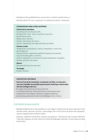 •	Identificació de la probabilitat d’un succés amb un nombre comprès entre 0 i 1.
 •	Utilització de les TIC com a suport per a la realització de càlculs i simulacions.


  Connexions amb altres matèries
   Ciències de la naturalesa
 ·	Concentració d’una dissolució (%).
 ·	El sistema Sol - Terra - Lluna: moviments i posicions.
 ·	Estudi de les ombres.
 ·	Massa, volum, densitat.
 ·	Unitats i instruments de mesura.
 ·	Lectura i interpretació de mapes del temps atmosfèric.
   Ciències socials
 ·	Temperatures i precipitacions. Lectura, interpretació i construcció
   de climogrames.
 ·	El temps històric: representació gràfica de seqüències temporals.
 ·	Lectura d’escales gràfica i numèrica.
 ·	Lectura, interpretació i construcció de taules estadístiques i de gràfics,
   de línies, de barres i de sectors.
   Música
 ·	Elements de l’harmonia i del ritme.
   Tecnologia
 ·	Escales i acotació.



  Contextos històrics
   Com en el cas de les connexions, es presenta una llista, no exhaustiva 	
   i per tant ampliable, de possibles aproximacions històriques relacionades
   amb els continguts del curs:
 · Els orígens del sistema de numeració decimal.
 · La introducció del zero i dels sistemes de numeració posicional.
 · La geometria a les antigues civilitzacions (Egipte i Babilònia).
 · Les primeres aproximacions del nombre π (Egipte, Xina i Grècia).



CRITERIS D’AVALUACIÓ 
 •	Resoldre problemes de la vida quotidiana en què calgui la utilització de les quatre operacions amb
   nombres enters, decimals, fraccions i percentatges, fent ús de la forma de càlcul més apropiada i
   valorant l’adequació del resultat al context.
 •	Expressar verbalment raonaments, relacions quantitatives i informacions que incorporin elements
   matemàtics adequats al nivell, valorant la utilitat del llenguatge matemàtic i la seva evolució al llarg
   de la història.




                                                                                         Matèries. Matemàtiques 185
 