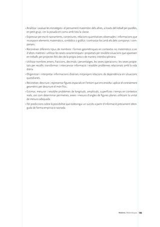 •	Analitzar i avaluar les estratègies i el pensament matemàtic dels altres, a través del treball per parelles,
  en petit grup, i en la posada en comú amb tota la classe.
•	Expressar per escrit raonaments, conjectures, relacions quantitatives observades i informacions que
  incorporin elements matemàtics, simbòlics o gràfics i contrastar-los amb els dels companys i com-
  panyes.
•	Reconèixer diferents tipus de nombres i formes geomètriques en contextos no matemàtics o en
  d’altres matèries i utilitzar les seves característiques i propietats per resoldre situacions que apareixen
  en treballs per projectes fets des de la pròpia àrea o de manera interdisciplinària.
•	Utilitzar nombres enters, fraccions, decimals i percentatges, les seves operacions i les seves propie-
  tats per recollir, transformar i intercanviar informació i resoldre problemes relacionats amb la vida
  diària.
•	Organitzar i interpretar informacions diverses mitjançant relacions de dependència en situacions
  quotidianes.
•	Reconèixer, descriure i representar figures espacials en l’entorn que ens envolta i aplicar el coneixement
  geomètric per descriure el món físic.
•	Estimar, mesurar i resoldre problemes de longituds, amplituds, superfícies i temps en contextos
  reals, així com determinar perímetres, àrees i mesura d’angles de figures planes utilitzant la unitat
  de mesura adequada.
•	Fer prediccions sobre la possibilitat que esdevingui un succés a partir d’informació prèviament obtin-
  guda de forma empírica o raonada.




                                                                                           Matèries. Matemàtiques 186
 