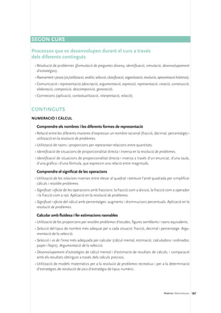 SEGON CURS

Processos que es desenvolupen durant el curs a través 	
dels diferents continguts
 •	Resolució de problemes (formulació de preguntes disseny, identificació, simulació, desenvolupament
   d’estratègies).
 •	Raonament i prova (ús/utilització, anàlisi, selecció, classificació, organització, resolució, aproximació històrica).
 •	Comunicació i representació (descripció, argumentació, expressió, representació, creació, construcció,
   elaboració, composició, descomposició, generació).
 •	Connexions (aplicació, contextualització, interpretació, relació).


Continguts 
Numeració i càlcul

  Comprendre els nombres i les diferents formes de representació
 •	Relació entre les diferents maneres d’expressar un nombre racional (fracció, decimal, percentatge) i
   utilització en la resolució de problemes.
 •	Utilització de raons i proporcions per representar relacions entre quantitats.
 •	Identificació de situacions de proporcionalitat directa i inversa en la resolució de problemes.
 •	Identificació de situacions de proporcionalitat directa i inversa a través d’un enunciat, d’una taula,
   d’una gràfica i d’una fórmula, que expressin una relació entre magnituds.

  Comprendre el significat de les operacions
 •	Utilització de les relacions inverses entre elevar al quadrat i extreure l’arrel quadrada per simplificar
   càlculs i resoldre problemes.
 •	Significat i efecte de les operacions amb fraccions: la fracció com a divisió, la fracció com a operador
   i la fracció com a raó. Aplicació en la resolució de problemes.
 •	Significat i efecte del càlcul amb percentatges: augments i disminucions percentuals. Aplicació en la
   resolució de problemes.

  Calcular amb fluïdesa i fer estimacions raonables
 •	Utilització de les proporcions per resoldre problemes d’escales, figures semblants i raons equivalents.
 •	Selecció del tipus de nombre més adequat per a cada situació: fracció, decimal i percentatge. Argu-
   mentació de la selecció.
 •	Selecció i ús de l’eina més adequada per calcular (càlcul mental, estimació, calculadora i ordinador,
   paper i llapis). Argumentació de la selecció.
 •	Desenvolupament d’estratègies de càlcul mental i d’estimació de resultats de càlculs, i comparació
   amb els resultats obtinguts a través dels càlculs precisos.
 •	Utilització de models matemàtics per a la resolució de problemes recreatius i per a la determinació
   d’estratègies de resolució de jocs d’estratègia de tipus numèric.




                                                                                                    Matèries. Matemàtiques 187
 