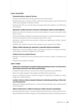 Canvi i relacions

  Comprendre patrons, relacions i funcions
 •	Comparació entre diferents formes de representació d’una mateixa relació.
 •	Identificació de funcions, lineals o no lineals, i anàlisi de les seves propietats, a partir de descripcions
   verbals, taules i gràfiques, en diferents contextos.
 •	Utilització de les TIC, com a eina de suport, en la generació de taules i gràfiques i en l’anàlisi de les
   seves relacions.

  Representar i analitzar situacions i estructures matemàtiques utilitzant símbols algebraics
 •	Exploració de relacions entre expressions verbals, taules i gràfiques, en situacions de proporcionalitat
   directa i inversa.
 •	Utilització de l’àlgebra simbòlica en la representació de situacions i la resolució de problemes, particu-
   larment els que presenten relacions de proporcionalitat directa i inversa.
 •	Identificació i utilització de formes equivalents d’expressions algebraiques senzilles i resolució
   d’equacions lineals.
 •	Identificació de variables en situacions on les variables no estan, necessàriament, aïllades.

  Utilitzar models matemàtics per representar i comprendre relacions quantitatives
 •	Modelització i resolució de problemes utilitzant representacions diverses, com expressions verbals,
   taules, gràfiques (i expressions algebraiques molt simples).

  Analitzar el canvi en contextos diversos
 •	Identificació i descripció de situacions amb taxes de canvi constant o variable, i comparació entre
   aquestes.
 •	Interpretació local i global d’una gràfica.

Espai i forma

  Analitzar les característiques i propietats de figures geomètriques de dues i tres dimensions i
  desenvolupar raonaments sobre relacions geomètriques
 •	Classificació d’objectes de dues i tres dimensions utilitzant les propietats que els defineixen.
 •	Relació entre angles, longituds i àrees de figures semblants de dues dimensions.
 •	Creació i ús d’arguments inductius i deductius respecte a la congruència, la semblança i la relació
   pitagòrica en contextos diferents.

  Localitzar i descriure relacions espacials mitjançant coordenades geomètriques i altres siste-
  mes de representació
 •	Representació de figures geomètriques en un sistema de coordenades per ajudar a la descripció de
   relacions espacials.

  Aplicar transformacions i utilitzar la simetria per analitzar situacions matemàtiques
 •	Descripció de grandària, posició i orientació de figures a partir de mosaics i elements de l’entorn real.
 •	Aplicació dels teoremes de Tales i Pitàgores en la resolució de problemes relatius a l’obtenció de mesures.




                                                                                            Matèries. Matemàtiques 188
 