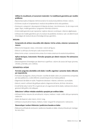 Utilitzar la visualització, el raonament matemàtic i la modelització geomètrica per resoldre
  problemes
 •	Representació plana d’objectes tridimensionals en la resolució de problemes d’àrees i volums.
 •	Ús d’eines visuals en la representació i resolució de problemes de la vida quotidiana.
 •	Construcció, composició i descomposició d’objectes de dues i tres dimensions. Ús de croquis amb
   paper i llapis, models geomètrics i programes informàtics dinàmics.
 •	Ús de models geomètrics per representar i explicar relacions numèriques i relacions algebraiques.
 •	Utilització de models geomètrics per a la resolució de problemes recreatius i per a la determinació
   d’estratègies de resolució de jocs d’estratègia de tipus geomètric.

Mesura

  Comprendre els atributs mesurables dels objectes i de les unitats, sistemes i processos de
  mesura
 •	Relació entre longituds i àrees, i entre àrees i volums de figures.
 •	Selecció i ús del tipus d’unitat per a cada situació de mesura.
 •	Relació entre unitats i conversió entre unitats d’un mateix sistema en la resolució de problemes.

  Aplicar tècniques, instruments i fórmules apropiats per obtenir mesures i fer estimacions
  raonables
 •	Desenvolupament d’estratègies per determinar superfícies i volums de cossos de l’espai (prismes,
   cilindres, piràmides, cons i esferes).

Estadística i atzar

  Formular preguntes abordables amb dades i recollir, organitzar i presentar dades rellevants
  per respondre-les
 •	Formulació de preguntes, disseny d’estudis i recollida de dades sobre una característica compartida
   per dues poblacions, o sobre diferents característiques d’una mateixa població.
 •	Organització de dades en taules. Freqüències absolutes i relatives, ordinàries i acumulades.
 •	Selecció, creació i utilització de gràfiques adients: diagrames de barres, de línies i de sectors.
 •	Ús del full de càlcul i de les TIC, en general, per a la organització de les dades, realització de càlculs i
   generació dels gràfics més adequats.

  Seleccionar i utilitzar mètodes estadístics apropiats per analitzar dades
 •	Utilització de les mesures de centralització: mitjana, mediana i moda i anàlisi del que representa
   cadascuna.
 •	Anàlisi de dispersió: valor màxim, mínim i rang.
 •	Utilització conjunta de la mitjana, mediana, moda i rang per fer comparacions i valoracions.

  Desenvolupar i avaluar inferències i prediccions basades en dades
 •	Elaboració justificada de conclusions i prediccions basades en dades i disseny d’estudis per investigar-
   les més a fons.




                                                                                            Matèries. Matemàtiques 189
 
