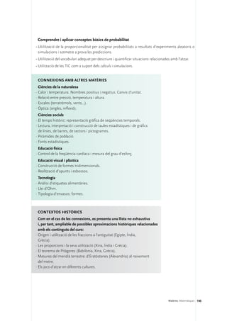 Comprendre i aplicar conceptes bàsics de probabilitat
•	Utilització de la proporcionalitat per assignar probabilitats a resultats d’experiments aleatoris o
  simulacions i sotmetre a prova les prediccions.
•	Utilització del vocabulari adequat per descriure i quantificar situacions relacionades amb l’atzar.
•	Utilització de les TIC com a suport dels càlculs i simulacions.


 Connexions amb altres matèries
  Ciències de la naturalesa
·	Calor i temperatura. Nombres positius i negatius. Canvis d’unitat.
·	Relació entre pressió, temperatura i altura.
·	Escales (terratrèmols, vents...).
·	Òptica (angles, reflexió).
  Ciències socials
·	El temps històric: representació gràfica de seqüències temporals.
·	Lectura, interpretació i construcció de taules estadístiques i de gràfics
  de línies, de barres, de sectors i pictogrames.
·	Piràmides de població.
·	Fonts estadístiques.
  Educació física
·	Control de la freqüència cardíaca i mesura del grau d’esforç.
  Educació visual i plàstica
·	Construcció de formes tridimensionals.
·	Realització d’apunts i esbossos.
  Tecnologia
·	Anàlisi d’etiquetes alimentàries.
·	Llei d’Ohm.
·	Tipologia d’envasos: formes.



 Contextos històrics
  Com en el cas de les connexions, es presenta una llista no exhaustiva 	
  i, per tant, ampliable de possibles aproximacions històriques relacionades
  amb els continguts del curs:
·	Origen i utilització de les fraccions a l’antiguitat (Egipte, Índia,
  Grècia).
·	Les proporcions i la seva utilització (Xina, Índia i Grècia).
·	El teorema de Pitàgores (Babilònia, Xina, Grècia).
·	Mesures del meridià terrestre: d’Eratòstenes (Alexandria) al naixement
  del metre.
·	Els jocs d’atzar en diferents cultures.




                                                                                       Matèries. Matemàtiques 190
 