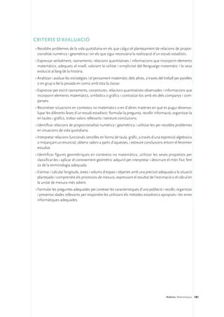 CRITERIS D’AVALUACIÓ 
•	Resoldre problemes de la vida quotidiana en els que calgui el plantejament de relacions de propor-
  cionalitat numèrica i geomètrica i en els que sigui necessària la realització d’un estudi estadístic.
•	Expressar verbalment, raonaments, relacions quantitatives i informacions que incorporin elements
  matemàtics, adequats al nivell, valorant la utilitat i simplicitat del llenguatge matemàtic i la seva
  evolució al llarg de la història.
•	Analitzar i avaluar les estratègies i el pensament matemàtic dels altres, a través del treball per parelles
  o en grup o bé la posada en comú amb tota la classe.
•	Expressar per escrit raonaments, conjectures, relacions quantitatives observades i informacions que
  incorporin elements matemàtics, simbòlics o gràfics i contrastar-los amb els dels companys i com-
  panyes.
•	Reconèixer situacions en contextos no matemàtics o en d’altres matèries en què es pugui desenvo-
  lupar les diferents fases d’un estudi estadístic: formular la pregunta, recollir informació, organitzar-la
  en taules i gràfics, trobar valors rellevants i extreure conclusions.
•	Identificar relacions de proporcionalitat numèrica i geomètrica i utilitzar-les per resoldre problemes
  en situacions de vida quotidiana.
•	Interpretar relacions funcionals senzilles en forma de taula, gràfic, a través d’una expressió algebraica
  o mitjançant un enunciat; obtenir valors a partir d’aquestes, i extreure conclusions entorn el fenomen
  estudiat.
•	Identificar figures geomètriques en contextos no matemàtics, utilitzar les seves propietats per
  classificar-les i aplicar el coneixement geomètric adquirit per interpretar i descriure el món físic fent
  ús de la terminologia adequada.
•	Estimar i calcular longituds, àrees i volums d’espais i objectes amb una precisió adequada a la situació
  plantejada i comprendre els processos de mesura, expressant el resultat de l’estimació o el càlcul en
  la unitat de mesura més adient.
•	Formular les preguntes adequades per conèixer les característiques d’una població i recollir, organitzar
  i presentar dades rellevants per respondre-les utilitzant els mètodes estadístics apropiats i les eines
  informàtiques adequades.




                                                                                           Matèries. Matemàtiques 191
 