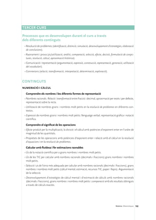 TERCER CURS

Processos que es desenvolupen durant el curs a través 	
dels diferents continguts
 •	Resolució de problemes (identificació, distinció, simulació, desenvolupament d’estratègies, elaboració
   de conclusions).
 •	Raonament i prova (ús/utilització, anàlisi, comparació, selecció, efecte, decisió, formulació de conjec-
   tures, resolució, càlcul, aproximació històrica).
 •	Comunicació i representació (argumentació, expressió, construcció, representació, generació, utilització
   del vocabulari).
 •	Connexions (relació, transformació, interpretació, determinació, exploració).


Continguts 
Numeració i càlcul

  Comprendre els nombres i les diferents formes de representació
 •	Nombres racionals. Relació i transformació entre fracció i decimal, aproximació per excés i per defecte,
   representació sobre la recta.
 •	Utilització de nombres grans i nombres molt petits en la resolució de problemes en diferents con-
   textos.
 •	Expressió de nombres grans i nombres molt petits: llenguatge verbal, representació gràfica i notació
   científica.

  Comprendre el significat de les operacions
 •	Efecte produït per la multiplicació, la divisió i el càlcul amb potències d’exponent enter en l’ordre de
   magnitud de les quantitats.
 •	Propietats de les operacions amb potències d’exponent enter i relació amb el càlcul en la resolució
   d’equacions i en la resolució de problemes.

  Calcular amb fluïdesa i fer estimacions raonables
 •	Ús de la notació científica per a grans nombres i nombres molt petits.
 •	Ús de les TIC per calcular amb nombres racionals (decimals i fraccions) grans nombres i nombres
   molt petits.
 •	Selecció i ús de l’eina més adequada per calcular amb nombres racionals (decimals i fraccions), grans
   nombres i nombres molt petits (càlcul mental, estimació, recursos TIC, paper i llapis). Argumentació
   de la selecció.
 •	Desenvolupament d’estratègies de càlcul mental i d’estimació de càlculs amb nombres racionals
   (decimals i fraccions), grans nombres i nombres molt petits i comparació amb els resultats obtinguts
   a través de càlculs exactes.




                                                                                         Matèries. Matemàtiques 192
 