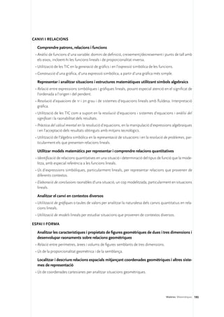 Canvi i relacions

  Comprendre patrons, relacions i funcions
 •	Anàlisi de funcions d’una variable: domini de definició, creixement/decreixement i punts de tall amb
   els eixos, incloent-hi les funcions lineals i de proporcionalitat inversa.
 •	Utilització de les TIC en la generació de gràfics i en l’expressió simbòlica de les funcions.
 •	Construcció d’una gràfica, d’una expressió simbòlica, a partir d’una gràfica més simple.

  Representar i analitzar situacions i estructures matemàtiques utilitzant símbols algebraics
 •	Relació entre expressions simbòliques i gràfiques lineals, posant especial atenció en el significat de
   l’ordenada a l’origen i del pendent.
 •	Resolució d’equacions de 1r i 2n grau i de sistemes d’equacions lineals amb fluïdesa. Interpretació
   gràfica.
 •	Utilització de les TIC com a suport en la resolució d’equacions i sistemes d’equacions i anàlisi del
   significat i la raonabilitat dels resultats.
 •	Pràctica del càlcul mental en la resolució d’equacions, en la manipulació d’expressions algebraiques
   i en l’acceptació dels resultats obtinguts amb mitjans tecnològics.
 •	Utilització de l’àlgebra simbòlica en la representació de situacions i en la resolució de problemes, par-
   ticularment els que presenten relacions lineals.

  Utilitzar models matemàtics per representar i comprendre relacions quantitatives
 •	Identificació de relacions quantitatives en una situació i determinació del tipus de funció que la mode-
   litza, amb especial referència a les funcions lineals.
 •	Ús d’expressions simbòliques, particularment lineals, per representar relacions que provenen de
   diferents contextos.
 •	Elaboració de conclusions raonables d’una situació, un cop modelitzada, particularment en situacions
   lineals.

  Analitzar el canvi en contextos diversos
 •	Utilització de gràfiques o taules de valors per analitzar la naturalesa dels canvis quantitatius en rela-
   cions lineals.
 •	Utilització de models lineals per estudiar situacions que provenen de contextos diversos.

Espai i forma

  Analitzar les característiques i propietats de figures geomètriques de dues i tres dimensions i
  desenvolupar raonaments sobre relacions geomètriques
 •	Relació entre perímetres, àrees i volums de figures semblants de tres dimensions.
 •	Ús de la proporcionalitat geomètrica i de la semblança.

  Localitzar i descriure relacions espacials mitjançant coordenades geomètriques i altres siste-
  mes de representació
 •	Ús de coordenades cartesianes per analitzar situacions geomètriques.




                                                                                           Matèries. Matemàtiques 193
 