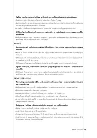 Aplicar transformacions i utilitzar la simetria per analitzar situacions matemàtiques
 •	Relació entre semblança, ampliacions i reduccions. Factor d’escala.
 •	Exploració de les característiques de reflexions, girs i translacions mitjançant objectes físics, dibuixos,
   miralls, programes de geometria dinàmica...
 •	Ús de les transformacions geomètriques per establir propietats de figures geomètriques.

  Utilitzar la visualització, el raonament matemàtic i la modelització geomètrica per resoldre
  problemes
 •	Utilització de conceptes i propietats geomètrics per resoldre problemes d’altres disciplines, com per
   exemple el dibuix i les ciències de la naturalesa.

Mesura

  Comprendre els atributs mesurables dels objectes i les unitats, sistemes i processos de
  mesura
 •	Presa de decisió sobre unitats i escales apropiats en la resolució de problemes que impliquin
   mesures.
 •	Utilització dels nombres decimals per expressar una mesura i relació entre el nombre de decimals i
   el grau de precisió de la mesura.
 •	Utilització de la proporcionalitat geomètrica i la semblança per obtenir mesures indirectes.

  Aplicar tècniques, instruments i fórmules apropiats per obtenir mesures i fer estimacions
  raonables
 •	Utilització d’instruments per mesurar angles i longituds de la realitat i aplicació en la resolució de
   problemes per obtenir mesures indirectes, fent-ne estimacions prèvies.

Estadística i atzar

  Formular preguntes abordables amb dades i recollir, organitzar i presentar dades rellevants
  per respondre-les
 •	Utilització de mostres en els estudis estadístics: necessitat, conveniència i representativitat.
 •	Distinció entre variables discretes i contínues.
 •	Agrupació en classes o intervals. Histogrames i polígons de freqüències.
 •	Identificació del gràfic més adequat d’acord amb les dades que cal presentar.
 •	Ús del full de càlcul i de les TIC en general per l’organització de dades, realització de càlculs i generació
   dels gràfics més adequats.

  Seleccionar i utilitzar mètodes estadístics apropiats per analitzar dades
 •	Càlcul i interpretació de la mitjana, moda, quartils i mediana.
 •	Anàlisi de la dispersió: rang i desviació típica.
 •	Interpretació conjunta de la mitjana i la desviació típica per fer comparacions i valoracions.
 •	Anàlisi crítica de taules i gràfiques estadístiques en els mitjans de comunicació; interpretació de la
   informació i detecció d’errors i fal·làcies.




                                                                                             Matèries. Matemàtiques 194
 