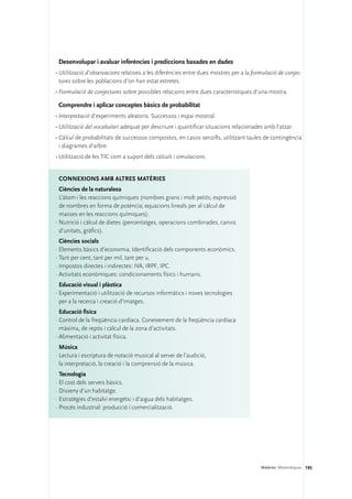 Desenvolupar i avaluar inferències i prediccions basades en dades
•	Utilització d’observacions relatives a les diferències entre dues mostres per a la formulació de conjec-
  tures sobre les poblacions d’on han estat extretes.
•	Formulació de conjectures sobre possibles relacions entre dues característiques d’una mostra.

 Comprendre i aplicar conceptes bàsics de probabilitat
•	Interpretació d’experiments aleatoris. Successos i espai mostral.
•	Utilització del vocabulari adequat per descriure i quantificar situacions relacionades amb l’atzar.
•	Càlcul de probabilitats de successos compostos, en casos senzills, utilitzant taules de contingència
  i diagrames d’arbre.
•	Utilització de les TIC com a suport dels càlculs i simulacions.


 Connexions amb altres matèries
  Ciències de la naturalesa
·	L’àtom i les reaccions químiques (nombres grans i molt petits; expressió
  de nombres en forma de potència; equacions lineals per al càlcul de
  masses en les reaccions químiques).
·	Nutrició i càlcul de dietes (percentatges, operacions combinades, canvis
  d’unitats, gràfics).
  Ciències socials
·	Elements bàsics d’economia. Identificació dels components econòmics.
·	Tant per cent, tant per mil, tant per u.
·	Impostos directes i indirectes: IVA, IRPF, IPC.
·	Activitats econòmiques: condicionaments físics i humans.
  Educació visual i plàstica
·	Experimentació i utilització de recursos informàtics i noves tecnologies
  per a la recerca i creació d’imatges.
  Educació física
·	Control de la freqüència cardíaca. Coneixement de la freqüència cardíaca
  màxima, de repòs i càlcul de la zona d’activitats.
·	Alimentació i activitat física.
  Música
·	Lectura i escriptura de notació musical al servei de l’audició,
  la interpretació, la creació i la comprensió de la música.
  Tecnologia
·	El cost dels serveis bàsics.
·	Disseny d’un habitatge.
·	Estratègies d’estalvi energètic i d’aigua dels habitatges.
·	Procés industrial: producció i comercialització.




                                                                                        Matèries. Matemàtiques 195
 