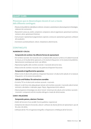 QUART CURS

Processos que es desenvolupen durant el curs a través 	
dels diferents continguts
 •	Resolució de problemes (identificació, distinció, simulació, caracterització, desenvolupament d’estratègies,
   elaboració de conclusions).
 •	Raonament i prova (ús, anàlisi, comprensió, comparació, selecció organització, aproximació numèrica,
   resolució, càlcul, aproximació històrica).
 •	Comunicació i representació (argumentació, expressió, construcció, representació, generació, utilització
   del vocabulari).
 •	Connexions (contextualització, relació, interpretació, determinació).


Continguts 
Numeració i càlcul

  Comprendre els nombres i les diferents formes de representació
 •	Els nombres racionals i els irracionals com a ampliació dels conjunts numèrics en la determinació de
   la mesura, en el resultat de les operacions, en la resolució d’equacions i en la resolució de problemes.
   Aproximacions numèriques per excés i per defecte.
 •	Representació gràfica dels nombres racionals i irracionals damunt la recta.
 •	Relació entre els nombres irracionals i les potències d’exponent fraccionari.

  Comprendre el significat de les operacions
 •	Relació entre el càlcul amb potències d’exponent fraccionari i el càlcul amb radicals en la resolució
   d’equacions i en la resolució de problemes.

  Calcular amb fluïdesa i fer estimacions raonables
 •	Ús de les TIC en el càlcul amb nombres racionals i irracionals.
 •	Selecció i ús de l’eina més adequada per calcular amb nombres racionals i irracionals (càlcul mental,
   estimació, calculadora i ordenador, paper i llapis). Argumentació de la selecció.
 •	Desenvolupament d’estratègies de càlcul mental i d’estimació de càlculs amb nombres racionals i
   irracionals i comparació amb els resultats obtinguts a través de càlculs exactes.

Canvi i relacions

  Comprendre patrons, relacions i funcions
 •	Anàlisi de funcions d’una variable: funció quadràtica i exponencial.
 •	Comprensió de relacions funcionals, selecció i utilització de diverses formes de representació i pas de
   les unes a les altres.
 •	Utilització de les TIC en la generació de gràfics i d’expressions simbòliques de les funcions.




                                                                                            Matèries. Matemàtiques 197
 