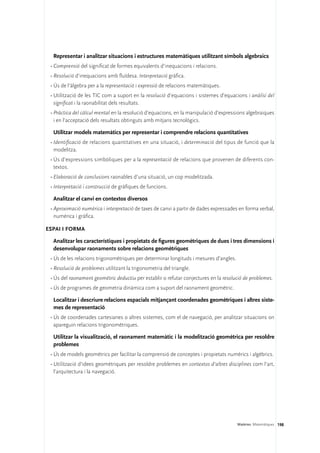 Representar i analitzar situacions i estructures matemàtiques utilitzant símbols algebraics
 •	Comprensió del significat de formes equivalents d’inequacions i relacions.
 •	Resolució d’inequacions amb fluïdesa. Interpretació gràfica.
 •	Ús de l’àlgebra per a la representació i expressió de relacions matemàtiques.
 •	Utilització de les TIC com a suport en la resolució d’equacions i sistemes d’equacions i anàlisi del
   significat i la raonabilitat dels resultats.
 •	Pràctica del càlcul mental en la resolució d’equacions, en la manipulació d’expressions algebraiques
   i en l’acceptació dels resultats obtinguts amb mitjans tecnològics.

  Utilitzar models matemàtics per representar i comprendre relacions quantitatives
 •	Identificació de relacions quantitatives en una situació, i determinació del tipus de funció que la
   modelitza.
 •	Ús d’expressions simbòliques per a la representació de relacions que provenen de diferents con-
   textos.
 •	Elaboració de conclusions raonables d’una situació, un cop modelitzada.
 •	Interpretació i construcció de gràfiques de funcions.

  Analitzar el canvi en contextos diversos
 •	Aproximació numèrica i interpretació de taxes de canvi a partir de dades expressades en forma verbal,
   numèrica i gràfica.

Espai i forma

  Analitzar les característiques i propietats de figures geomètriques de dues i tres dimensions i
  desenvolupar raonaments sobre relacions geomètriques
 •	Ús de les relacions trigonomètriques per determinar longituds i mesures d’angles.
 •	Resolució de problemes utilitzant la trigonometria del triangle.
 •	Ús del raonament geomètric deductiu per establir o refutar conjectures en la resolució de problemes.
 •	Ús de programes de geometria dinàmica com a suport del raonament geomètric.

  Localitzar i descriure relacions espacials mitjançant coordenades geomètriques i altres siste-
  mes de representació
 •	Ús de coordenades cartesianes o altres sistemes, com el de navegació, per analitzar situacions on
   apareguin relacions trigonomètriques.

  Utilitzar la visualització, el raonament matemàtic i la modelització geomètrica per resoldre
  problemes
 •	Ús de models geomètrics per facilitar la comprensió de conceptes i propietats numèrics i algèbrics.
 •	Utilització d’idees geomètriques per resoldre problemes en contextos d’altres disciplines com l’art,
   l’arquitectura i la navegació.




                                                                                       Matèries. Matemàtiques 198
 