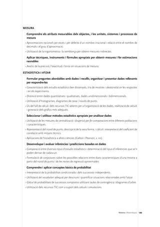 Mesura

  Comprendre els atributs mesurables dels objectes, i les unitats, sistemes i processos de
  mesura
 •	Aproximacions racionals per excés i per defecte d’un nombre irracional i relació entre el nombre de
   decimals i el grau d’aproximació.
 •	Utilització de la trigonometria i la semblança per obtenir mesures indirectes.

  Aplicar tècniques, instruments i fórmules apropiats per obtenir mesures i fer estimacions
  raonables
 •	Anàlisi de la precisió, l’exactitud i l’error en situacions de mesura.

Estadística i atzar

  Formular preguntes abordables amb dades i recollir, organitzar i presentar dades rellevants
  per respondre-les
 •	Caracterització dels estudis estadístics ben dissenyats, tria de mostres i aleatorietat en les respostes
   i en els experiments.
 •	Distinció entre dades quantitatives i qualitatives, dades unidimensionals i bidimensionals.
 •	Utilització d’histogrames, diagrames de caixa i núvols de punts.
 •	Ús del full de càlcul i dels recursos TIC adients per a l’organització de les dades, realització de càlculs
   i generació dels gràfics més adequats.

  Seleccionar i utilitzar mètodes estadístics apropiats per analitzar dades
 •	Utilització de les mesures de centralització i dispersió per fer comparacions entre diferents poblacions
   i característiques.
 •	Representació del núvol de punts, descripció de la seva forma, i càlcul i interpretació del coeficient de
   correlació amb mitjans tècnics.
 •	Aplicacions de l’estadística a altres ciències (Galton i Pearson, s. xix).

  Desenvolupar i avaluar inferències i prediccions basades en dades
 •	Comparació entre diversos tipus d’estudis estadístics i determinació del tipus d’inferències que se’n
   poden derivar de cadascun.
 •	Formulació de conjectures sobre les possibles relacions entre dues característiques d’una mostra a
   partir del núvol de punts i de les rectes de regressió aproximades.

  Comprendre i aplicar conceptes bàsics de probabilitat
 •	Interpretació de la probabilitat condicionada i dels successos independents.
 •	Utilització del vocabulari adequat per descriure i quantificar situacions relacionades amb l’atzar.
 •	Càlcul de probabilitats de successos compostos utilitzant taules de contingència i diagrames d’arbre.
 •	Utilització dels recursos TIC com a suport dels càlculs i simulacions.




                                                                                            Matèries. Matemàtiques 199
 