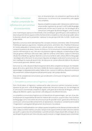 tant, és fonamental per a la comprensió significativa de les
     Saber comunicar                          informacions i la construcció de coneixements cada vegada
                                              més complexos.
  implica comprendre les
                                           Aquesta competència suposa saber interaccionar oralment (con-
informacions per construir                 versar, escoltar i expressar-se), per escrit i amb l’ús dels llenguatges
     els coneixements.                     audiovisuals, tot fent servir el propi cos i les tecnologies de la
                                           comunicació, amb gestió de diverses llengües i amb l’ús de les
   eines matemàtiques (operacions fonamentals, eines aritmètiques i geomètriques o útils estadístics). El
   desenvolupament de tots aquests àmbits facilitarà el de la competència intercultural per poder valorar
   la diversitat cultural, que fa comprendre i expressar la seva percepció del món, la d’altri i la de la seva
   pròpia realitat.

   Aprendre a comunicar vol dir saber expressar fets, conceptes, emocions, sentiments i idees. És fonamental
   l’habilitat per expressar, argumentar i interpretar pensaments, sentiments i fets i l’habilitat d’interactuar
   de manera adequada en contextos socials i culturals diversos, amb atenció a les conseqüències que
   comporta la presència de dones i homes en el discurs. En la comunicació s’interpreta de forma signifi-
   cativa la informació que es rep i, fent servir els processos cognitius adequats, es desenvolupa la capa-
   citat per generar informació amb noves idees, saber-les combinar amb d’altres i avaluar la informació
   rebuda més enllà del seu significat. Aprendre a comunicar també és saber utilitzar diferents llenguatges
   i tecnologies de la informació i la comunicació. Aquestes tecnologies condicionen la comunicació i, per
   tant, modifiquen la manera de veure el món i de relacionar-se i canvien alhora els hàbits en les relacions
   comunicatives personals, laborals i socials.

   Comunicar-se, a més, afavoreix el desenvolupament de les altres competències bàsiques: les metodolò-
   giques de la cerca i gestió de la informació, treballar de manera cooperativa i ser conscient dels propis
   aprenentatges, la interpretació de la realitat, habitar el món i conviure, en definitiva, afavoreix la construcció
   del coneixement i el desenvolupament del pensament propi i de la pròpia identitat.

   Dues són les competències comunicatives que considerarem a continuació: la lingüística i audiovisual,
   i l’artística i cultural.

   1. Competència comunicativa lingüística i audiovisual
   Com s’ha dit abans, la lingüística i audiovisual és saber comunicar oralment (conversar, escoltar i
   expressar-se) per escrit i amb els llenguatges audiovisuals, fent servir el propi cos i les tecnologies de
   la comunicació (l’anomenada competència digital), amb gestió de la diversitat de llengües, amb l’ús
   adequat de diferents suports i tipus de text i amb adequació a les diferents funcions.

   La competència comunicativa lingüística és a la base de tots els aprenentatges i, per tant, el seu des-
   envolupament és responsabilitat de totes les matèries del currículum, ja que en totes s’han d’utilitzar
   els llenguatges com a instruments de comunicació per fer possible l’accés i gestió de la informació, la
   construcció i comunicació dels coneixements, la representació, interpretació i comprensió de la realitat
   i l’organització i autoregulació del pensament, les emocions i la conducta.

   Cal una atenció molt focalitzada en com utilitzen aquesta competència en les diverses activitats escolars de
   totes i cadascuna de les matèries curriculars. Cal que en tots aquests àmbits es trobin solucions creatives
   que ajudin a superar tota mena d’estereotips i a prendre actituds crítiques davant dels continguts de risc
   que denigren les persones per motius de sexe o que les associen a imatges tòpiques que es converteixen




                                                                                                  Competències bàsiques 20
 