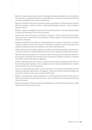 •	Planificar i utilitzar processos de raonament i estratègies de resolució de problemes, com la realització
  de conjectures, la justificació d’aquestes i la generalització, i contrastar-ho amb diverses formes de
  raonament al llarg de la història de les matemàtiques.
•	Expressar verbalment amb precisió raonaments, relacions quantitatives i informacions que incorporin
  elements matemàtics, valorant la utilitat i simplicitat del llenguatge matemàtic i la seva evolució al
  llarg de la història.
•	Analitzar i avaluar les estratègies i el pensament matemàtic dels altres a través del treball per parelles
  o en grup o bé la posada en comú amb tota la classe.
•	Expressar per escrit amb precisió raonaments, conjectures, relacions quantitatives observades i
  informacions que incorporin elements matemàtics, simbòlics o gràfics i contrastar-los amb els dels
  companys i companyes.
•	Reconèixer models funcionals diversos i models geomètrics en contextos no matemàtics o en d’altres
  matèries i utilitzar les seves característiques i propietats per resoldre situacions que apareixen en
  treballs per projectes fets des de la pròpia àrea o de manera interdisciplinària.
•	Utilitzar diferents tipus de nombres i operacions, juntament amb les seves propietats, per transformar i
  intercanviar informació i resoldre problemes relacionats amb la vida diària i amb les altres matèries.
•	Identificar relacions quantitatives en una situació i determinar el tipus de funció que pot representar-
  les i aproximar i interpretar taxes de variació a partir d’una gràfica, de dades numèriques o mitjançant
  l’estudi dels coeficients de l’expressió algebraica.
•	Utilitzar models geomètrics per facilitar la comprensió de conceptes i propietats d’altres blocs de
  les matemàtiques (per exemple, numèrics i algèbrics) i per a la resolució de problemes en contextos
  d’altres disciplines com l’art i l’arquitectura.
•	Utilitzar la trigonometria per obtenir mesures indirectes en la resolució de problemes d’àmbits
  diversos (per exemple, l’agrimensura i la navegació), i relacionar-ho amb els mitjans tecnològics que
  actualment s’utilitzen per fer mesures indirectes (GPS, làser).
•	Elaborar i interpretar taules i gràfics estadístics, així com els paràmetres estadístics més usuals, en
  distribucions unidimensionals i bidimensionals, i valorar qualitativament la representativitat de les
  mostres utilitzades.
•	Aplicar els conceptes i tècniques del càlcul de probabilitats per resoldre diferents situacions i proble-
  mes de context natural, social i cultural.




                                                                                          Matèries. Matemàtiques 201
 