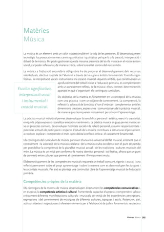 Matèries
     Música
     La música és un element amb un valor inqüestionable en la vida de les persones. El desenvolupament
     tecnològic ha provocat enormes canvis quantitatius i qualitatius pel que fa a la creació, interpretació i
     difusió de la música. Per poder gestionar aquesta massiva presència del so i la música en el nostre entorn
     social, cal poder reflexionar, de manera crítica, sobre la realitat sonora del nostre món.

   La música a l’educació secundària obligatòria ha de procurar el desenvolupament dels recursos
   intel·lectuals, afectius i socials de l’alumnat a través de tres grans àmbits fonamentals: l’escolta signi-
   ficativa, la interpretació vocal i instrumental i la creació musical. Aquests àmbits, que constitueixen un
                                     aprofundiment del treball iniciat a l’educació primària, es complementen
                                     amb un coneixement reflexiu de la música i el seu context i determinen els
Escolta significativa, apartats en què s’organitzen els continguts curriculars.
 interpretació vocal                 Els objectius de la matèria es fonamenten en la concepció de la música
   i instrumental i                  com una pràctica i com un objecte de coneixement. La comprensió, la
                                     reflexió i la valoració de la música s’han d’imbricar i complementar amb les
  creació musical.                   dimensions creatives, expressives i comunicatives de la pràctica musical,
                                     de manera que s’enriqueixin mútuament per afavorir l’aprenentatge.

     La pràctica musical individual permet desenvolupar la sensibilitat personal i estètica, exercir la creativitat,
     enriquir la pròpia expressió i canalitzar emocions i sentiments. La pràctica musical en grup permet involucrar-
     se en projectes comuns, desenvolupar habilitats socials i de relació personal, assumir responsabilitats i
     potenciar actituds de participació i respecte. L’estudi de la música contribueix a estructurar el pensament,
     a conèixer, explicar i comprendre el món i possibilita la reflexió crítica i el raonament fonamentat.

     Els continguts del currículum de música parteixen d’una visió universal del fet musical, entenent que el
     coneixement i la valoració de la música catalana i de la música culta occidental són el punt de partida
     per possibilitar la comprensió de la pluralitat musical actual i de les tradicions i cultures musicals del
     món. La música és un mitjà per conformar la nostra identitat personal i col·lectiva, alhora que un punt
     de connexió entre cultures que permet el coneixement i l’enriquiment mutu.

     El desenvolupament de les competències musicals requereix un treball constant, rigorós i acurat, i una
     reflexió permanent sobre el propi aprenentatge i sobre la manera com es desenvolupen les tasques i
     les activitats musicals. Per això es planteja una continuïtat clara de l’aprenentatge musical de l’educació
     primària.

     Competències pròpies de la matèria
     Els continguts de la matèria de música desenvolupen directament les competències comunicatives i,
     en especial, la competència artística i cultural. Fomenten la capacitat d’apreciar, comprendre i valorar
     críticament diferents manifestacions culturals i musicals per mitjà de les experiències perceptives,
     expressives i del coneixement de músiques de diferents cultures, èpoques i estils. Potencien, així,
     actituds obertes i respectuoses i ofereixen elements per a l’elaboració de judicis fonamentats respecte a



                                                                                                       Matèries. Música 202
 