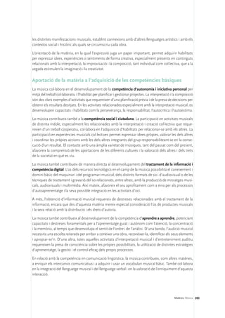 les distintes manifestacions musicals, establint connexions amb d’altres llenguatges artístics i amb els
contextos social i històric als quals se circumscriu cada obra.

L’orientació de la matèria, en la qual l’expressió juga un paper important, permet adquirir habilitats
per expressar idees, experiències o sentiments de forma creativa, especialment presents en continguts
relacionats amb la interpretació, la improvisació i la composició, tant individual com col·lectiva, que a la
vegada estimulen la imaginació i la creativitat.

Aportació de la matèria a l’adquisició de les competències bàsiques
La música col·labora en el desenvolupament de la competència d’autonomia i iniciativa personal per
mitjà del treball col·laboratiu i l’habilitat per planificar i gestionar projectes. La interpretació i la composició
són dos clars exemples d’activitats que requereixen d’una planificació prèvia i de la presa de decisions per
obtenir els resultats desitjats. En les activitats relacionades especialment amb la interpretació musical, es
desenvolupen capacitats i habilitats com la perseverança, la responsabilitat, l’autocrítica i l’autoestima.

La música contribueix també a la competència social i ciutadana. La participació en activitats musicals
de distinta índole, especialment les relacionades amb la interpretació i creació col·lectiva que reque-
reixen d’un treball cooperatiu, col·labora en l’adquisició d’habilitats per relacionar-se amb els altres. La
participació en experiències musicals col·lectives permet expressar idees pròpies, valorar les dels altres
i coordinar les pròpies accions amb les dels altres integrants del grup responsabilitzant-se en la conse-
cució d’un resultat. El contacte amb una àmplia varietat de músiques, tant del passat com del present,
afavoreix la comprensió de les aportacions de les diferents cultures i la valoració dels altres i dels trets
de la societat en què es viu.

La música també contribueix de manera directa al desenvolupament del tractament de la informació i
competència digital. L’ús dels recursos tecnològics en el camp de la música possibilita el coneixement i
domini bàsic del maquinari i del programari musical, dels distints formats de so i d’audiovisual o de les
tècniques de tractament i gravació del so relacionats, entre altres, amb la producció de missatges musi-
cals, audiovisuals i multimèdia. Així mateix, afavoreix el seu aprofitament com a eina per als processos
d’autoaprenentatge i la seva possible integració en les activitats d’oci.

A més, l’obtenció d’informació musical requereix de destreses relacionades amb el tractament de la
informació, encara que des d’aquesta matèria mereix especial consideració l’ús de productes musicals
i la seva relació amb la distribució i els drets d’autoria.

La música també contribueix al desenvolupament de la competència d’aprendre a aprendre, potenciant
capacitats i destreses fonamentals per a l’aprenentatge guiat i autònom com l’atenció, la concentració
i la memòria, al temps que desenvolupa el sentit de l’ordre i de l’anàlisi. D’una banda, l’audició musical
necessita una escolta reiterada per arribar a conèixer una obra, reconèixer-la, identificar els seus elements
i apropiar-se’n. D’una altra, totes aquelles activitats d’interpretació musical i d’entreteniment auditiu
requereixen la presa de consciència sobre les pròpies possibilitats, la utilització de distintes estratègies
d’aprenentatge, la gestió i el control eficaç dels propis processos.

En relació amb la competència en comunicació lingüística, la música contribueix, com altres matèries,
a enriquir els intercanvis comunicatius i a adquirir i usar un vocabulari musical bàsic. També col·labora
en la integració del llenguatge musical i del llenguatge verbal i en la valoració de l’enriquiment d’aquesta
interacció.




                                                                                                      Matèries. Música 203
 