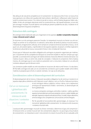 Des del punt de vista de la competència en el coneixement i la interacció amb el món, la música fa la
    seva aportació a la millora de la qualitat del medi ambient, identificant i reflexionant sobre l’excés de
    soroll, la contaminació sonora i l’ús indiscriminat de la música, amb la finalitat de generar hàbits salu-
    dables. A més, els continguts relacionats amb l’ús correcte de la veu i de l’aparell respiratori, no tan sols
    per aconseguir resultats musicals òptims sinó també per prevenir problemes de salut, incideixen en el
    desenvolupament d’aquesta competència.

    Estructura dels continguts
    Els continguts de la matèria de cada curs s’organitzen en tres apartats: escoltar i comprendre; interpretar
    i crear, i dimensió social i cultural.

    En el primer curs els continguts potencien l’escolta i la interpretació musical; en el tercer curs els con-
    tinguts se centren en la comprensió i la valoració, sense deixar de banda la pràctica musical (creació,
    interpretació, enregistrament, difusió), tenint sempre en compte la dimensió social de la música, i en el
    quart curs, de caràcter optatiu, s’aprofundeix en tots aquests aspectes, tot posant un èmfasi especial en
    la dimensió cultural de la música, transcendint l’entorn més immediat de l’alumnat.

    Encara que en l’educació secundària obligatòria els continguts es presentin organitzats per matèries,
    per a l’assoliment de les competències bàsiques és convenient establir-hi relacions sempre que sigui
    possible. La connexió entre continguts de matèries diverses mostra les diferents maneres de tractar una
    mateixa situació i dóna un sentit més ampli als conceptes i n’afavoreix la comprensió. De la mateixa
    manera, els continguts que en una matèria es presenten com a instrument, trobaran en una altra els
    contextos adequats que els donaran sentit.

    Les connexions poden establir-se amb naturalitat en situacions de relació amb l’entorn i la vida diària.
    Al final dels continguts de cada curs es concreten les connexions que es poden establir amb d’altres
    matèries; la proposta que es fa té un caràcter orientatiu i en cap cas és exhaustiva.

    Consideracions sobre el desenvolupament del currículum
    El desenvolupament de la música a l’educació secundària obligatòria ha de continuar mantenint en
    aquesta etapa plena coherència amb l’educació visual i plàstica, com ja s’ha fet a l’educació primària,
                                on els continguts relatius a plàstica, música i dansa, com a expressions
Cal un ús transversal artístiques de representació d’idees i sentiments, es desenvolupen de
                                forma globalitzada.
   i globalitzat dels
                                   La música comparteix continguts amb altres matèries i caldria aprofitar
   coneixements i la               aquesta transversalitat per promoure projectes comuns i poder treballar, per
                                   exemple, l’expressió corporal amb educació física, l’ús dels mitjans electrònics
    interacció amb                 amb tecnologia o les competències comunicatives amb les llengües.
situacions i contextos             Per fer possible la funcionalitat dels aprenentatges, és necessari l’ús
     musicals reals.               transversal i globalitzat dels coneixements i la interacció amb situacions
                                   i contextos musicals reals.

    L’avaluació dels aprenentatges musicals ha d’estar orientada a determinar el grau de comprensió i
    d’interacció entre un context musical real i els coneixements adquirits i no pas el grau d’acumulació
    de coneixements. La interpretació vocal i instrumental o la creació musical han de ser avaluades amb



                                                                                                     Matèries. Música 204
 