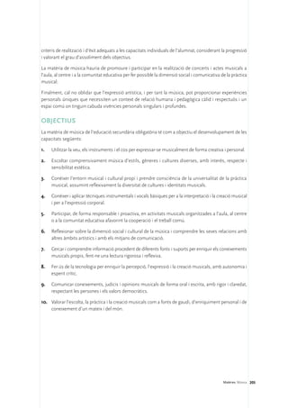 criteris de realització i d’èxit adequats a les capacitats individuals de l’alumnat, considerant la progressió
i valorant el grau d’assoliment dels objectius.

La matèria de música hauria de promoure i participar en la realització de concerts i actes musicals a
l’aula, al centre i a la comunitat educativa per fer possible la dimensió social i comunicativa de la pràctica
musical.

Finalment, cal no oblidar que l’expressió artística, i per tant la música, pot proporcionar experiències
personals úniques que necessiten un context de relació humana i pedagògica càlid i respectuós i un
espai comú on tinguin cabuda vivències personals singulars i profundes.

OBJECTIUS
La matèria de música de l’educació secundària obligatòria té com a objectiu el desenvolupament de les
capacitats següents:

1.	   Utilitzar la veu, els instruments i el cos per expressar-se musicalment de forma creativa i personal.

2.	   Escoltar comprensivament música d’estils, gèneres i cultures diverses, amb interès, respecte i
      sensibilitat estètica.

3.	   Conèixer l’entorn musical i cultural propi i prendre consciència de la universalitat de la pràctica
      musical, assumint reflexivament la diversitat de cultures i identitats musicals.

4.	   Conèixer i aplicar tècniques instrumentals i vocals bàsiques per a la interpretació i la creació musical
      i per a l’expressió corporal.

5.	   Participar, de forma responsable i proactiva, en activitats musicals organitzades a l’aula, al centre
      o a la comunitat educativa afavorint la cooperació i el treball comú.

6.	 Reflexionar sobre la dimensió social i cultural de la música i comprendre les seves relacions amb
    altres àmbits artístics i amb els mitjans de comunicació.

7.	   Cercar i comprendre informació procedent de diferents fonts i suports per enriquir els coneixements
      musicals propis, fent-ne una lectura rigorosa i reflexiva.

8.	   Fer ús de la tecnologia per enriquir la percepció, l’expressió i la creació musicals, amb autonomia i
      esperit crític.

9.	 Comunicar coneixements, judicis i opinions musicals de forma oral i escrita, amb rigor i claredat,
    respectant les persones i els valors democràtics.

10.	 Valorar l’escolta, la pràctica i la creació musicals com a fonts de gaudi, d’enriquiment personal i de
     coneixement d’un mateix i del món.




                                                                                                 Matèries. Música 205
 