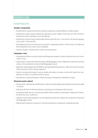 Primer curs

CONTINGUTS
Escoltar i comprendre
  •	Escolta atenta, escolta memorística, escolta comprensiva, escolta reflexiva i escolta creativa.
  •	Identificació i anàlisi auditiva d’elements significatius de la melodia, l’harmonia, el ritme, el timbre i
    la textura en obres i pràctiques musicals diverses.
  •	Classificació i discriminació auditiva dels diversos tipus de veus i instruments i de diverses agrupa-
    cions vocals i instrumentals.
  •	Sensibilització envers les dimensions sensorials i terapèutiques del so i de la música i consideració
    de la importància d’un entorn sonor saludable.
  •	Interès a escoltar i conèixer obres i estils musicals diversos.

Interpretar i crear
  •	Interpretació d’obres musicals i pràctica de l’expressió corporal i la dansa utilitzant la veu, els instru-
    ments i el cos.
  •	Improvisació i creació amb elements bàsics del llenguatge musical, reflexionant sobre els processos
    creatius i els components essencials del llenguatge musical.
  •	Exploració i desenvolupament d’habilitats i tècniques elementals de la veu i dels instruments musicals:
    afinació, precisió, dicció, fraseig i expressió.
  •	Lectura i escriptura de notació musical, també amb editors musicals, al servei de l’audició, la inter-
    pretació, la creació i la comprensió de la música.
  •	Coneixement i pràctica de pautes i hàbits d’assaig i d’interpretació individual i en grup.

Dimensió social i cultural
  •	Coneixement i valoració de manifestacions i obres musicals significatives del patrimoni musical català
    i universal.
  •	Utilització de fonts d’informació diverses i plurals per al coneixement de la música.
  •	Coneixement dels recursos musicals que ofereix l’entorn cultural i social proper i disposició a emprar-
    los de forma cívica i autònoma.
  •	Utilització correcta del vocabulari musical específic per descriure i explicar els components essencials
    del llenguatge musical.
  •	Valoració de la pràctica musical com a font de coneixement, d’expressió i de gaudi personal.




                                                                                                  Matèries. Música 206
 