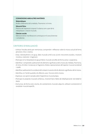 Connexions amb altres matèries
   Matemàtiques
 ·	Anàlisi d’elements de la melodia, l’harmonia i el ritme.
   Educació física
 ·	Pràctica de l’expressió corporal i la dansa com a part de la
   interpretació i creació musicals.
   Ciències socials
 ·	Valoració de les manifestacions artístiques en la seva diversitat
   i complexitat.



CRITERIS D’AVALUACIÓ
 •	Utilitzar l’escolta atenta per memoritzar, comprendre i reflexionar sobre la música actual de forma
   personal, crítica i creativa.
 •	Crear, individualment o en grup, idees musicals amb la veu i/o els instruments escolars, mostrant
   iniciativa, creativitat i imaginació.
 •	Participar en la interpretació en grup d’obres musicals senzilles de forma activa i cooperativa.
 •	Identificar i comprendre auditivament els elements significatius de la música (la melodia, l’harmonia,
   el ritme, el timbre i la textura) en fragments d’obres representatives del repertori musical occidental
   i català.
 •	Identificar auditivament la correlació de la notació musical amb els elements significatius de la música.
 •	Identificar, en l’àmbit quotidià, els diferents usos i funcions de la música.
 •	Expressar una opinió raonada sobre l’experiència musical pròpia.
 •	Participar en projectes musicals col·lectius, mostrant bons hàbits de treball personal i de treball en
   equip.
 •	Comunicar, de forma oral o escrita, els coneixements musicals adquirits utilitzant correctament el
   vocabulari musical específic.




                                                                                               Matèries. Música 207
 