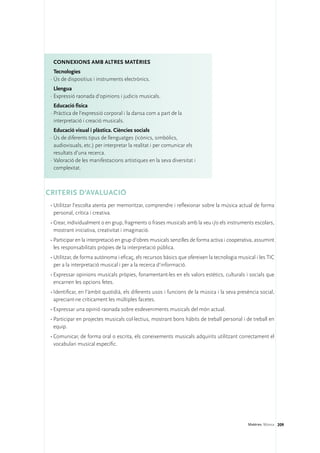 Connexions amb altres matèries
   Tecnologies
 ·	Ús de dispositius i instruments electrònics.
   Llengua
 ·	Expressió raonada d’opinions i judicis musicals.
   Educació física
 ·	Pràctica de l’expressió corporal i la dansa com a part de la
   interpretació i creació musicals.
   Educació visual i plàstica. Ciències socials
 ·	Ús de diferents tipus de llenguatges (icònics, simbòlics,
   audiovisuals, etc.) per interpretar la realitat i per comunicar els
   resultats d’una recerca.
 ·	Valoració de les manifestacions artístiques en la seva diversitat i
   complexitat.



CRITERIS D’AVALUACIÓ
 •	Utilitzar l’escolta atenta per memoritzar, comprendre i reflexionar sobre la música actual de forma
   personal, crítica i creativa.
 •	Crear, individualment o en grup, fragments o frases musicals amb la veu i/o els instruments escolars,
   mostrant iniciativa, creativitat i imaginació.
 •	Participar en la interpretació en grup d’obres musicals senzilles de forma activa i cooperativa, assumint
   les responsabilitats pròpies de la interpretació pública.
 •	Utilitzar, de forma autònoma i eficaç, els recursos bàsics que ofereixen la tecnologia musical i les TIC
   per a la interpretació musical i per a la recerca d’informació.
 •	Expressar opinions musicals pròpies, fonamentant-les en els valors estètics, culturals i socials que
   encarnen les opcions fetes.
 •	Identificar, en l’àmbit quotidià, els diferents usos i funcions de la música i la seva presència social,
   apreciant-ne críticament les múltiples facetes.
 •	Expressar una opinió raonada sobre esdeveniments musicals del món actual.
 •	Participar en projectes musicals col·lectius, mostrant bons hàbits de treball personal i de treball en
   equip.
 •	Comunicar, de forma oral o escrita, els coneixements musicals adquirits utilitzant correctament el
   vocabulari musical específic.




                                                                                               Matèries. Música 209
 