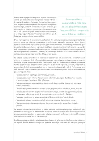 en vehicle de segregació o desigualtat, així com els continguts
violents que representen accions d’agressió directa o indirecta a              La competència
la integritat de les dones. Només així els nois i les noies esdevin-
dran progressivament competents en l’expressió i comprensió
                                                                           comunicativa és la base
dels missatges, tant orals com escrits, visuals o corporals, que           de tots els aprenentatges
s’intercanvien en situacions comunicatives diverses que es gene-
ren a l’aula i podran adaptar la seva comunicació als contextos,        i responsabilitat compartida
si es vol que siguin eficaços en la comprensió del món que els             entre totes les matèries.
farà actuar amb coherència i responsabilitat.

D’una manera general els coneixements, les habilitats i les actituds propis d’aquesta competència han de
permetre interactuar i dialogar amb altres persones de manera adequada i apropar-se a altres cultures;
expressar observacions, explicacions, opinions, pensaments, emocions, vivències i argumentacions; gau-
dir escoltant, observant, llegint o expressant-se utilitzant recursos lingüístics i no lingüístics, i aprofundir
en la interpretació i comprensió de la realitat que ens envolta i el món. D’aquesta manera es potencia el
desenvolupament de l’autoestima i confiança en si mateix per esdevenir un ciutadà o ciutadana respon-
sable que estigui preparat per aprendre al llarg de tota la vida.

Per tot això, aquesta competència és essencial en la construcció dels coneixements i pensament social
crític, en el tractament de la informació (tècniques per memoritzar, organitzar, recuperar, resumir,
sintetitzar, etc.) i el domini dels recursos comunicatius específics de les diverses matèries que han de
facilitar la comunicació del coneixement i compartir-lo (descrivint, explicant, justificant, interpretant o
argumentant els fenòmens que es plantegen en els projectes d’estudi a les aules). Per fer-ho, cal tenir
molt present la varietat de textos que s’usen o que es construeixen en aquestes activitats. Com a exemple
pot servir aquesta llista:
  •	Textos que conten: reportatge, testimoniatge, anècdota...
  •	Textos que descriuen: informe d’observacions, acta, llistes, descripció d’un lloc, d’una situació,
    d’un personatge, d’un objecte, fullet informatiu...
  •	Textos que expliquen: presentació d’un objecte, article d’enciclopèdia, llibre de text, reportatge,
    notícia periodística...
  •	Textos que organitzen informació o idees: quadre, esquema, mapa conceptual, mural, maqueta...
  •	Textos que diuen com fer: recepta, instruccions de muntatge, consells o suggeriments, protocol
    de laboratori o dossier de sortida de camp, consignes, normes o regles d’un joc...
  •	Textos per convèncer o fer actuar: anunci, cartell de promoció, text d’opinió, debat...
  •	Textos que impliquen interaccions verbals: entrevista, conversa, dramatització, còmic...
  •	Textos que serveixen d’eines de referència: diccionari, atles, catàleg, anuari, banc de dades,
    glossari...

Cal tenir en compte que aquests textos es poden presentar amb l’ús de llenguatges audiovisuals que,
en l’àmbit de la divulgació de determinades disciplines, tenen uns codis que cal reconèixer, i també cal
preveure que poden aparèixer en suport paper o digital, cosa que els confereix unes formes diferents que
s’han de considerar en el procés d’aprenentatge.

En el desenvolupament de les activitats escolars el paper de la llengua oral és fonamental; cal apren-
dre a parlar, escoltar, exposar i dialogar per aprendre. Això implica ser conscient dels principals tipus




                                                                                              Competències bàsiques 21
 