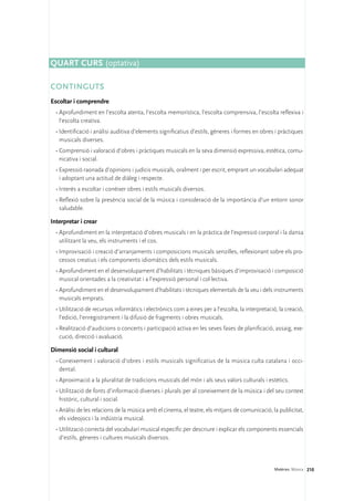 Quart curs (optativa)

CONTINGUTS
Escoltar i comprendre
  •	Aprofundiment en l’escolta atenta, l’escolta memorística, l’escolta comprensiva, l’escolta reflexiva i
    l’escolta creativa.
  •	Identificació i anàlisi auditiva d’elements significatius d’estils, gèneres i formes en obres i pràctiques
    musicals diverses.
  •	Comprensió i valoració d’obres i pràctiques musicals en la seva dimensió expressiva, estètica, comu-
    nicativa i social.
  •	Expressió raonada d’opinions i judicis musicals, oralment i per escrit, emprant un vocabulari adequat
    i adoptant una actitud de diàleg i respecte.
  •	Interès a escoltar i conèixer obres i estils musicals diversos.
  •	Reflexió sobre la presència social de la música i consideració de la importància d’un entorn sonor
    saludable.

Interpretar i crear
  •	Aprofundiment en la interpretació d’obres musicals i en la pràctica de l’expressió corporal i la dansa
    utilitzant la veu, els instruments i el cos.
  •	Improvisació i creació d’arranjaments i composicions musicals senzilles, reflexionant sobre els pro-
    cessos creatius i els components idiomàtics dels estils musicals.
  •	Aprofundiment en el desenvolupament d’habilitats i tècniques bàsiques d’improvisació i composició
    musical orientades a la creativitat i a l’expressió personal i col·lectiva.
  •	Aprofundiment en el desenvolupament d’habilitats i tècniques elementals de la veu i dels instruments
    musicals emprats.
  •	Utilització de recursos informàtics i electrònics com a eines per a l’escolta, la interpretació, la creació,
    l’edició, l’enregistrament i la difusió de fragments i obres musicals.
  •	Realització d’audicions o concerts i participació activa en les seves fases de planificació, assaig, exe-
    cució, direcció i avaluació.

Dimensió social i cultural
  •	Coneixement i valoració d’obres i estils musicals significatius de la música culta catalana i occi-
    dental.
  •	Aproximació a la pluralitat de tradicions musicals del món i als seus valors culturals i estètics.
  •	Utilització de fonts d’informació diverses i plurals per al coneixement de la música i del seu context
    històric, cultural i social.
  •	Anàlisi de les relacions de la música amb el cinema, el teatre, els mitjans de comunicació, la publicitat,
    els videojocs i la indústria musical.
  •	Utilització correcta del vocabulari musical específic per descriure i explicar els components essencials
    d’estils, gèneres i cultures musicals diversos.




                                                                                                   Matèries. Música 210
 