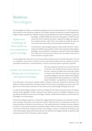 Matèries
     Tecnologies
    Les tecnologies han adquirit una importància progressiva en la vida de les persones i en el funcionament
    de la societat. La formació de les ciutadanes i els ciutadans requereix actualment una atenció específica en
    l’adquisició dels coneixements i habilitats necessaris per prendre decisions sobre l’ús d’objectes i processos
                                  tecnològics, resoldre problemes relacionats amb aquests i, en definitiva, per
    El fonament                   utilitzar els distints materials, processos i objectes tecnològics per augmen-
                                  tar la capacitat d’actuar sobre l’entorn, per millorar la qualitat de vida i per
   metodològic de                 comunicar-se de manera eficaç en la societat del coneixement actual.
 l’àrea tindrà com                 L’ensenyament i aprenentatge d’aquesta matèria pretén fomentar i desen-
                                   volupar les habilitats que permeten a l’alumnat la comprensió dels objectes
a eix vertebrador el
                                   tecnològics i la seva utilització i manipulació, incloent-hi l’ús de les tecnologies
 procés tecnològic.                de la informació i la comunicació, Internet i les comunitats virtuals com a
                                   eines importants en aquest procés.

     Les tecnologies de la informació i comunicació influeixen positivament en el rendiment escolar si se’n fa
     un ús adequat i subministren a l’alumnat una eina que li permet explorar totes les matèries curriculars,
     consolidar coneixements i simular fenòmens i situacions noves que ajuden a aprendre a aprendre.

                                                       Com que a l’educació primària ja s’ha iniciat l’alumnat

L’anàlisi i la construcció són eines en les eines més senzilles de comunicació a través de
                                                       les àrees, i aquests continguts són transversals i també
  bàsiques per a la comprensió                         s’inclouen en els diferents currículums de l’educació
                                                       secundària obligatòria, des de la matèria de tecnologies
     dels objectes tecnològics.                        s’ha de vetllar perquè l’alumnat adquireixi un cabal més
                                                       elevat d’habilitats i competències en les tecnologies
    de la informació i comunicació –explorar, obtenir, analitzar, intercanviar i presentar la informació– per
    poder-les utilitzar directament en les altres matèries, en les situacions quotidianes de comunicació i per
    garantir-ne l’ús de manera autònoma a fi de continuar el seu aprenentatge al llarg de tota la vida.

     La matèria de tecnologies té lligams amb els continguts de les matèries de ciències de la naturalesa,
     ciències socials, geografia i història i educació visual i plàstica, ja que s’hi treballen continguts comuns
     que afecten les relacions entre ciència, tecnologia i societat, i també amb les matèries instrumentals com
     les llengües i les matemàtiques.

     L’activitat tecnològica requereix un enfocament integrat dels distints elements que intervenen: les solu-
     cions tècniques tradicionals, el coneixement científic, l’aplicació tècnica, el component econòmic, la
     dimensió estètica, la dimensió comunicativa, etc. Tots aquests elements incideixen de manera rellevant
     en l’entorn i en la vida de les persones i permeten analitzar millor la manera en què els avenços científics
     i tècnics han influït en les condicions de vida i s’han adaptat a costums i creences de la societat en què
     s’han desenvolupat. Aquest enfocament permet a la matèria de tecnologies abordar la significació del
     coneixement que també s’imparteix en altres matèries.




                                                                                                      Matèries. Tecnologies 212
 