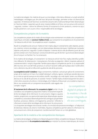 La matèria tecnologies i les matèries de quart curs tecnologia i informàtica ofereixen un ampli ventall de
metodologies i estratègies que, dins del marc del procés tecnològic, permeten arribar a la diversitat de
capacitats i d’interessos de l’alumnat. Les distintes vessants de la matèria també permeten desenvolupar
en l’alumnat hàbits i capacitats que els seran imprescindibles en el futur, com ara actuar amb correcció
i seguretat, conèixer i valorar les diferents formes d’incorporació al món productiu, orientar-se cap a
estudis posteriors o ser usuaris crítics i responsables de les tecnologies.

Competències pròpies de la matèria
Les competències pròpies de la matèria de tecnologies estan estretament vinculades a les competències
específiques centrades en conviure i habitar el món, que comprenen la competència en el coneixement
i la interacció amb el món i la competència social i ciutadana.

Assolir la competència de conviure i habitar el món implica adquirir coneixements sobre objectes, proces-
sos, sistemes i entorns tecnològics, així com desenvolupar destreses tècniques i habilitats per manipular
objectes amb precisió i seguretat. L’anàlisi d’objectes i sistemes tècnics des de diferents punts de vista
permet conèixer com s’han dissenyat i construït els elements que els formen i quina funció desenvolupen
dins el conjunt i en faciliten l’ús i la conservació.

En la matèria de tecnologies, el coneixement i la interacció amb el món físic implica identificar proble-
mes rellevants, fer observacions i manipulacions, formular-se preguntes i obtenir respostes aplicant el
coneixement teòric i empíric disponible. També suposa adquirir competències per fer un ús responsable
dels recursos, tenir cura del medi, practicar un consum racional i vetllar per la pròpia salut i la dels altres
com a elements clau de la millora de la qualitat de vida de les persones.

La competència social i ciutadana integra coneixements, habilitats i actituds per aplicar els coneixements
propis de la matèria en el marc d’un treball individual i col·lectiu rigorós i també per prendre decisions
en un món en què els avenços en els àmbits científic i tecnològic són molt ràpids i tenen una influència
decisiva en la vida de les persones, la societat i l’entorn. També implica el desenvolupament de valors i
criteris ètics associats a la ciència i a la tecnologia, dins l’objectiu d’educar per una ciutadania responsa-
ble en una societat amb un component tecnocientífic cada vegada més
complex i exigent.                                                                      La competència
El tractament de la informació i la competència digital també s’ha de           digital és pròpia de
considerar una competència pròpia de la matèria. El tractament específic
de les tecnologies de la informació i la comunicació, integrat a aquesta        la matèria i s’ha de
matèria, proporciona una oportunitat especial per desenvolupar aquesta
competència, associada al desenvolupament de continguts que permeten
                                                                               tractar integrada en
localitzar, processar, elaborar, emmagatzemar, presentar i difondre la          els seus continguts.
informació a través de les tecnologies de la informació i la comunicació.
L’ús d’aquestes tecnologies està associat, també, a la simulació de processos tecnològics i a l’adquisició
de destreses relatives als entorns multimèdia. Aquesta competència permet valorar la informació i la
comunicació com a fonts de comprensió i transformació de l’entorn en un món globalitzat.

Aportació de la matèria a les competències bàsiques
La matèria de tecnologies col·labora en el desenvolupament d’altres competències bàsiques. Participa en
el desenvolupament de la competència matemàtica per mitjà de l’ús d’eines matemàtiques, de manera




                                                                                               Matèries. Tecnologies 213
 