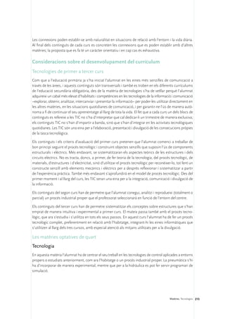 Les connexions poden establir-se amb naturalitat en situacions de relació amb l’entorn i la vida diària.
Al final dels continguts de cada curs es concreten les connexions que es poden establir amb d’altres
matèries; la proposta que es fa té un caràcter orientatiu i en cap cas és exhaustiva.

Consideracions sobre el desenvolupament del currículum
Tecnologies de primer a tercer curs
Com que a l’educació primària ja s’ha iniciat l’alumnat en les eines més senzilles de comunicació a
través de les àrees, i aquests continguts són transversals i també es troben en els diferents currículums
de l’educació secundària obligatòria, des de la matèria de tecnologies s’ha de vetllar perquè l’alumnat
adquireixi un cabal més elevat d’habilitats i competències en les tecnologies de la informació i comunicació
–explorar, obtenir, analitzar, intercanviar i presentar la informació– per poder-les utilitzar directament en
les altres matèries, en les situacions quotidianes de comunicació, i per garantir-ne l’ús de manera autò-
noma a fi de continuar el seu aprenentatge al llarg de tota la vida. El fet que a cada curs un dels blocs de
continguts es refereixi a les TIC no s’ha d’interpretar que cal dedicar-li un trimestre de manera exclusiva;
els continguts TIC no s’han d’impartir a banda, sinó que s’han d’integrar en les activitats tecnològiques
quotidianes. Les TIC són una eina per a l’elaboració, presentació i divulgació de les consecucions pròpies
de la tasca tecnològica.

Els continguts i els criteris d’avaluació del primer curs pretenen que l’alumnat comenci a treballar de
bon principi seguint el procés tecnològic i construint objectes senzills que suposin l’ús de components
estructurals i elèctrics. Més endavant, se sistematitzaran els aspectes teòrics de les estructures i dels
circuits elèctrics. No es tracta, doncs, a primer, de fer teoria de la tecnologia, del procés tecnològic, de
materials, d’estructures i d’electricitat, sinó d’utilitzar el procés tecnològic per reconèixer-lo, tot fent un
constructe senzill amb elements mecànics i elèctrics per a després reflexionar i sistematitzar a partir
de l’experiència pràctica. També més endavant s’aprofundirà en el model de procés tecnològic. Des del
primer moment i al llarg del curs, les TIC seran una eina per a la integració, comunicació i divulgació de
la informació.

Els continguts del segon curs han de permetre que l’alumnat conegui, analitzi i reprodueixi (totalment o
parcial) un procés industrial proper que el professorat seleccionarà en funció de l’entorn del centre.

Els continguts del tercer curs han de permetre sistematitzar els conceptes sobre estructures que s’han
emprat de manera intuïtiva i experimental a primer curs. El mateix passa també amb el procés tecno-
lògic, que ara s’estudia i s’utilitza en tots els seus passos. En aquest curs l’alumnat ha de fer un procés
tecnològic complet, preferentment en relació amb l’habitatge, integrant-hi les eines informàtiques que
s’utilitzen al llarg dels tres cursos, amb especial atenció als mitjans utilitzats per a la divulgació.

Les matèries optatives de quart
Tecnologia
En aquesta matèria l’alumnat ha de centrar el seu treball en les tecnologies de control aplicades a entorns
propers o estudiats anteriorment, com ara l’habitatge o un procés industrial proper. La pneumàtica s’hi
ha d’incorporar de manera experimental, mentre que per a la hidràulica es pot fer servir programari de
simulació.




                                                                                              Matèries. Tecnologies 215
 