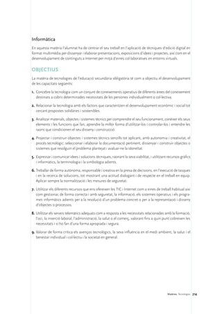 Informàtica
En aquesta matèria l’alumnat ha de centrar el seu treball en l’aplicació de tècniques d’edició digital en
format multimèdia per dissenyar i elaborar presentacions, exposicions d’idees i projectes, així com en el
desenvolupament de continguts a Internet per mitjà d’eines col·laboratives en entorns virtuals.

OBJECTIUS
La matèria de tecnologies de l’educació secundària obligatòria té com a objectiu el desenvolupament
de les capacitats següents:

1.	 Concebre la tecnologia com un conjunt de coneixements operatius de diferents àrees del coneixement
    destinats a cobrir determinades necessitats de les persones individualment o col·lectiva.

2.	Relacionar la tecnologia amb els factors que caracteritzen el desenvolupament econòmic i social tot
   cercant propostes solidàries i sostenibles.

3.	 Analitzar materials, objectes i sistemes tècnics per comprendre el seu funcionament, conèixer els seus
    elements i les funcions que fan, aprendre la millor forma d’utilitzar-los i controlar-los i entendre les
    raons que condicionen el seu disseny i construcció.

4.	Projectar i construir objectes i sistemes tècnics senzills tot aplicant, amb autonomia i creativitat, el
   procés tecnològic: seleccionar i elaborar la documentació pertinent, dissenyar i construir objectes o
   sistemes que resolguin el problema plantejat i avaluar-ne la idoneïtat.

5.	 Expressar i comunicar idees i solucions tècniques, raonant la seva viabilitat, i utilitzant recursos gràfics
    i informàtics, la terminologia i la simbologia adients.

6.	Treballar de forma autònoma, responsable i creativa en la presa de decisions, en l’execució de tasques
   i en la recerca de solucions, tot mostrant una actitud dialogant i de respecte en el treball en equip.
   Aplicar sempre la normalització i les mesures de seguretat.

7.	 Utilitzar els diferents recursos que ens ofereixen les TIC i Internet com a eines de treball habitual així
    com gestionar, de forma correcta i amb seguretat, la informació, els sistemes operatius i els progra-
    mes informàtics adients per a la resolució d’un problema concret o per a la representació i disseny
    d’objectes o processos.

8.	Utilitzar els serveis telemàtics adequats com a resposta a les necessitats relacionades amb la formació,
   l’oci, la inserció laboral, l’administració, la salut o el comerç, valorant fins a quin punt cobreixen les
   necessitats i si ho fan d’una forma apropiada i segura.

9.	Valorar de forma crítica els avenços tecnològics, la seva influència en el medi ambient, la salut i el
   benestar individual i col·lectiu i la societat en general.




                                                                                               Matèries. Tecnologies 216
 