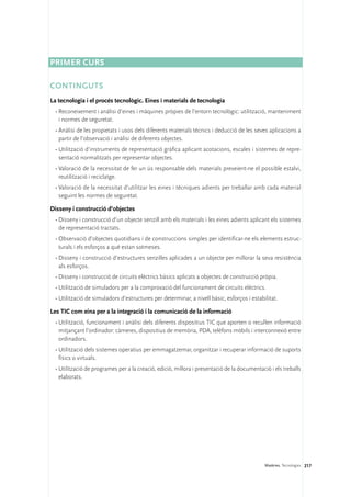 Primer curs

CONTINGUTS
La tecnologia i el procés tecnològic. Eines i materials de tecnologia
 •	Reconeixement i anàlisi d’eines i màquines pròpies de l’entorn tecnològic: utilització, manteniment
   i normes de seguretat.
 •	Anàlisi de les propietats i usos dels diferents materials tècnics i deducció de les seves aplicacions a
   partir de l’observació i anàlisi de diferents objectes.
 •	Utilització d’instruments de representació gràfica aplicant acotacions, escales i sistemes de repre-
   sentació normalitzats per representar objectes.
 •	Valoració de la necessitat de fer un ús responsable dels materials preveient-ne el possible estalvi,
   reutilització i reciclatge.
 •	Valoració de la necessitat d’utilitzar les eines i tècniques adients per treballar amb cada material
   seguint les normes de seguretat.

Disseny i construcció d’objectes
 •	Disseny i construcció d’un objecte senzill amb els materials i les eines adients aplicant els sistemes
   de representació tractats.
 •	Observació d’objectes quotidians i de construccions simples per identificar-ne els elements estruc-
   turals i els esforços a què estan sotmeses.
 •	Disseny i construcció d’estructures senzilles aplicades a un objecte per millorar la seva resistència
   als esforços.
 •	Disseny i construcció de circuits elèctrics bàsics aplicats a objectes de construcció pròpia.
 •	Utilització de simuladors per a la comprovació del funcionament de circuits elèctrics.
 •	Utilització de simuladors d’estructures per determinar, a nivell bàsic, esforços i estabilitat.

Les TIC com eina per a la integració i la comunicació de la informació
 •	Utilització, funcionament i anàlisi dels diferents dispositius TIC que aporten o recullen informació
   mitjançant l’ordinador: càmeres, dispositius de memòria, PDA, telèfons mòbils i interconnexió entre
   ordinadors.
 •	Utilització dels sistemes operatius per emmagatzemar, organitzar i recuperar informació de suports
   físics o virtuals.
 •	Utilització de programes per a la creació, edició, millora i presentació de la documentació i els treballs
   elaborats.




                                                                                             Matèries. Tecnologies 217
 