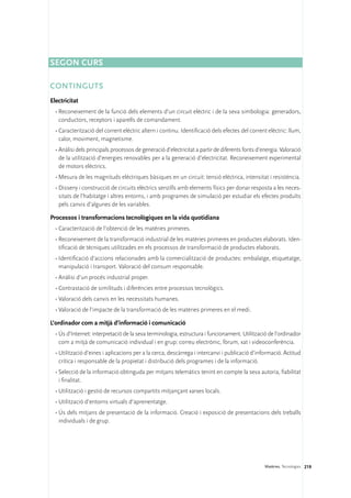Segon curs

CONTINGUTS
Electricitat
  •	Reconeixement de la funció dels elements d’un circuit elèctric i de la seva simbologia: generadors,
    conductors, receptors i aparells de comandament.
  •	Caracterització del corrent elèctric altern i continu. Identificació dels efectes del corrent elèctric: llum,
    calor, moviment, magnetisme.
  •	Anàlisi dels principals processos de generació d’electricitat a partir de diferents fonts d’energia. Valoració
    de la utilització d’energies renovables per a la generació d’electricitat. Reconeixement experimental
    de motors elèctrics.
  •	Mesura de les magnituds elèctriques bàsiques en un circuit: tensió elèctrica, intensitat i resistència.
  •	Disseny i construcció de circuits elèctrics senzills amb elements físics per donar resposta a les neces-
    sitats de l’habitatge i altres entorns, i amb programes de simulació per estudiar els efectes produïts
    pels canvis d’algunes de les variables.

Processos i transformacions tecnològiques en la vida quotidiana
  •	Caracterització de l’obtenció de les matèries primeres.
  •	Reconeixement de la transformació industrial de les matèries primeres en productes elaborats. Iden-
    tificació de tècniques utilitzades en els processos de transformació de productes elaborats.
  •	Identificació d’accions relacionades amb la comercialització de productes: embalatge, etiquetatge,
    manipulació i transport. Valoració del consum responsable.
  •	Anàlisi d’un procés industrial proper.
  •	Contrastació de similituds i diferències entre processos tecnològics.
  •	Valoració dels canvis en les necessitats humanes.
  •	Valoració de l’impacte de la transformació de les matèries primeres en el medi.

L’ordinador com a mitjà d’informació i comunicació
  •	Ús d’Internet: interpretació de la seva terminologia, estructura i funcionament. Utilització de l’ordinador
    com a mitjà de comunicació individual i en grup: correu electrònic, fòrum, xat i videoconferència.
  •	Utilització d’eines i aplicacions per a la cerca, descàrrega i intercanvi i publicació d’informació. Actitud
    crítica i responsable de la propietat i distribució dels programes i de la informació.
  •	Selecció de la informació obtinguda per mitjans telemàtics tenint en compte la seva autoria, fiabilitat
    i finalitat.
  •	Utilització i gestió de recursos compartits mitjançant xarxes locals.
  •	Utilització d’entorns virtuals d’aprenentatge.
  •	Ús dels mitjans de presentació de la informació. Creació i exposició de presentacions dels treballs
    individuals i de grup.




                                                                                                 Matèries. Tecnologies 219
 