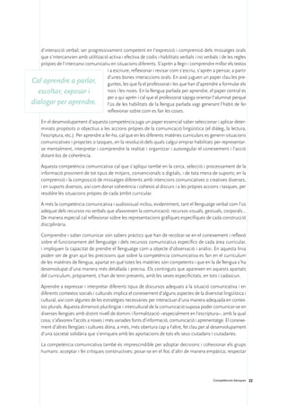 d’interacció verbal; ser progressivament competent en l’expressió i comprensió dels missatges orals
   que s’intercanvien amb utilització activa i efectiva de codis i habilitats verbals i no verbals i de les regles
   pròpies de l’intercanvi comunicatiu en situacions diferents. S’aprèn a llegir i comprendre millor els textos
                                     i a escriure, reflexionar i revisar com s’escriu; s’aprèn a pensar, a partir
                                     d’unes bones interaccions orals. En això juguen un paper clau les pre-
Cal aprendre a parlar, guntes, les que fa el professorat i les que han d’aprendre a formular els
  escoltar, exposar i                nois i les noies. En la llengua parlada per aprendre, el paper central és
                                     per a qui aprèn i cal que el professorat sàpiga orientar l’alumnat perquè
dialogar per aprendre. l’ús de les habilitats de la llengua parlada vagi generant l’hàbit de fer
                                     reflexionar sobre com es fan les coses.

     En el desenvolupament d’aquesta competència juga un paper essencial saber seleccionar i aplicar deter-
     minats propòsits o objectius a les accions pròpies de la comunicació lingüística (el diàleg, la lectura,
     l’escriptura, etc.). Per aprendre a fer-ho, cal que en les diferents matèries curriculars es generin situacions
     comunicatives i projectes o tasques, en la resolució dels quals calgui emprar habilitats per representar-
     se mentalment, interpretar i comprendre la realitat i organitzar i autoregular el coneixement i l’acció
     dotant-los de coherència.

     Aquesta competència comunicativa cal que s’apliqui també en la cerca, selecció i processament de la
     informació provinent de tot tipus de mitjans, convencionals o digitals, i de tota mena de suports; en la
     comprensió i la composició de missatges diferents amb intencions comunicatives o creatives diverses,
     i en suports diversos, així com donar coherència i cohesió al discurs i a les pròpies accions i tasques, per
     resoldre les situacions pròpies de cada àmbit curricular.

     A més la competència comunicativa i audiovisual inclou, evidentment, tant el llenguatge verbal com l’ús
     adequat dels recursos no verbals que afavoreixen la comunicació: recursos visuals, gestuals, corporals...
     De manera especial cal reflexionar sobre les representacions gràfiques específiques de cada construcció
     disciplinària.

     Comprendre i saber comunicar són sabers pràctics que han de recolzar-se en el coneixement i reflexió
     sobre el funcionament del llenguatge i dels recursos comunicatius específics de cada àrea curricular,
     i impliquen la capacitat de prendre el llenguatge com a objecte d’observació i anàlisi. En aquesta línia
     poden ser de gran ajut les precisions que sobre la competència comunicativa es fan en el currículum
     de les matèries de llengua, apartat en què totes les matèries són competents i que en la de llengua s’ha
     desenvolupat d’una manera més detallada i precisa. Els continguts que apareixen en aquests apartats
     del currículum, pròpiament, s’han de tenir presents, amb les seves especificitats, en tots i cadascun.

     Aprendre a expressar i interpretar diferents tipus de discursos adequats a la situació comunicativa i en
     diferents contextos socials i culturals implica el coneixement d’alguns aspectes de la diversitat lingüística i
     cultural, així com algunes de les estratègies necessàries per interactuar d’una manera adequada en contex-
     tos plurals. Aquesta dimensió plurilingüe i intercultural de la comunicació suposa poder comunicar-se en
     diverses llengües amb distint nivell de domini i formalització –especialment en l’escriptura–, amb la qual
     cosa, s’afavoreix l’accés a noves i més variades fonts d’informació, comunicació i aprenentatge. El coneixe-
     ment d’altres llengües i cultures dóna, a més, més obertura cap a l’altre, fet clau per al desenvolupament
     d’una societat solidària que s’enriqueix amb les aportacions de tots els seus ciutadans i ciutadanes.

     La competència comunicativa també és imprescindible per adoptar decisions i cohesionar els grups
     humans: acceptar i fer crítiques constructives; posar-se en el lloc d’altri de manera empàtica; respectar




                                                                                                  Competències bàsiques 22
 