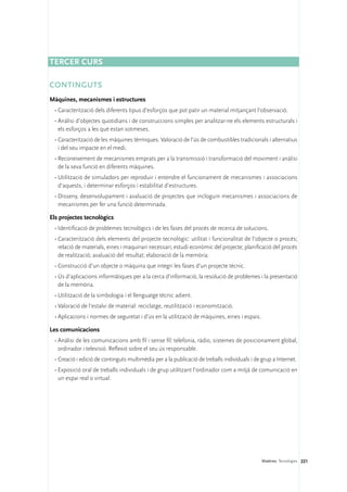 Tercer curs

CONTINGUTS
Màquines, mecanismes i estructures
 •	Caracterització dels diferents tipus d’esforços que pot patir un material mitjançant l’observació.
 •	Anàlisi d’objectes quotidians i de construccions simples per analitzar-ne els elements estructurals i
   els esforços a les què estan sotmeses.
 •	Caracterització de les màquines tèrmiques. Valoració de l’ús de combustibles tradicionals i alternatius
   i del seu impacte en el medi.
 •	Reconeixement de mecanismes emprats per a la transmissió i transformació del moviment i anàlisi
   de la seva funció en diferents màquines.
 •	Utilització de simuladors per reproduir i entendre el funcionament de mecanismes i associacions
   d’aquests, i determinar esforços i estabilitat d’estructures.
 •	Disseny, desenvolupament i avaluació de projectes que incloguin mecanismes i associacions de
   mecanismes per fer una funció determinada.

Els projectes tecnològics
 •	Identificació de problemes tecnològics i de les fases del procés de recerca de solucions.
 •	Caracterització dels elements del projecte tecnològic: utilitat i funcionalitat de l’objecte o procés;
   relació de materials, eines i maquinari necessari; estudi econòmic del projecte; planificació del procés
   de realització; avaluació del resultat; elaboració de la memòria.
 •	Construcció d’un objecte o màquina que integri les fases d’un projecte tècnic.
 •	Ús d’aplicacions informàtiques per a la cerca d’informació, la resolució de problemes i la presentació
   de la memòria.
 •	Utilització de la simbologia i el llenguatge tècnic adient.
 •	Valoració de l’estalvi de material: reciclatge, reutilització i economització.
 •	Aplicacions i normes de seguretat i d’ús en la utilització de màquines, eines i espais.

Les comunicacions
 •	Anàlisi de les comunicacions amb fil i sense fil: telefonia, ràdio, sistemes de posicionament global,
   ordinador i televisió. Reflexió sobre el seu ús responsable.
 •	Creació i edició de continguts multimèdia per a la publicació de treballs individuals i de grup a Internet.
 •	Exposició oral de treballs individuals i de grup utilitzant l’ordinador com a mitjà de comunicació en
   un espai real o virtual.




                                                                                              Matèries. Tecnologies 221
 