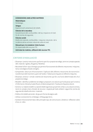 ConNEXIONS amb altres matèries
   Matemàtiques
 ·	Simbologia.
   Llengua
 ·	Exposició oral i presentació de treballs.
   Ciències de la naturalesa
 ·	Caracterització dels combustibles i del seu impacte en el medi.
 ·	Ús de normes de seguretat.
   Ciències socials
 ·	Anàlisi de materials, combustibles i màquines industrials i de la
   incidència de les activitats industrials sobre el medi.
   Educació per a la ciutadania i drets humans
 ·	Ús responsable dels recursos TIC.
  Amb totes les matèries, utilització dels recursos TIC.



CRITERIS D’AVALUACIÓ
 •	Dissenyar i construir estructures que formin part d’un projecte tecnològic, tenint en compte aspectes
   dels materials: rigidesa, lleugeresa, flexibilitat.
 •	Reconèixer la font i tipus d’energia que permet el funcionament de diferents mecanismes i màquines.
   Cercar estratègies d’estalvi energètic.
 •	Comprendre i descriure el funcionament i l’aplicació dels diferents mecanismes de transmissió i
   transformació del moviment a partir de l’anàlisi i l’observació d’aquests en diferents màquines.
 •	Dissenyar, construir i simular sistemes de mecanismes que fan una funció determinada dins d’un
   projecte tecnològic.
 •	Resoldre i identificar problemes tecnològics proposant una solució que ha de passar per la recerca
   d’informació, el disseny, la planificació, el desenvolupament i l’avaluació d’aquesta solució.
 •	Construir un objecte establint un pla de treball organitzat que permeti arribar a una solució correcta,
   tenint en compte criteris d’estalvi de recursos i respecte pel medi ambient i seguint les normes de
   seguretat de treball amb eines i materials.
 •	Publicar els treballs personals i de grup en format de pàgina web.
 •	Utilitzar correctament la simbologia i el llenguatge tècnic.
 •	Conèixer el funcionament bàsic dels principals tipus de comunicació a distància i reflexionar sobre
   el seu ús i abús.




                                                                                          Matèries. Tecnologies 222
 