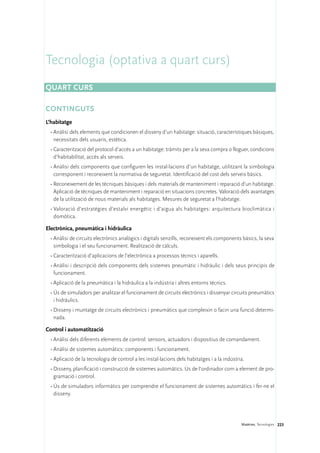 Tecnologia (optativa a quart curs)
Quart curs

CONTINGUTS
L’habitatge
 •	Anàlisi dels elements que condicionen el disseny d’un habitatge: situació, característiques bàsiques,
   necessitats dels usuaris, estètica.
 •	Caracterització del protocol d’accés a un habitatge: tràmits per a la seva compra o lloguer, condicions
   d’habitabilitat, accés als serveis.
 •	Anàlisi dels components que configuren les instal·lacions d’un habitatge, utilitzant la simbologia
   corresponent i reconeixent la normativa de seguretat. Identificació del cost dels serveis bàsics.
 •	Reconeixement de les tècniques bàsiques i dels materials de manteniment i reparació d’un habitatge.
   Aplicació de tècniques de manteniment i reparació en situacions concretes. Valoració dels avantatges
   de la utilització de nous materials als habitatges. Mesures de seguretat a l’habitatge.
 •	Valoració d’estratègies d’estalvi energètic i d’aigua als habitatges: arquitectura bioclimàtica i
   domòtica.

Electrònica, pneumàtica i hidràulica
 •	Anàlisi de circuits electrònics analògics i digitals senzills, reconeixent els components bàsics, la seva
   simbologia i el seu funcionament. Realització de càlculs.
 •	Caracterització d’aplicacions de l’electrònica a processos tècnics i aparells.
 •	Anàlisi i descripció dels components dels sistemes pneumàtic i hidràulic i dels seus principis de
   funcionament.
 •	Aplicació de la pneumàtica i la hidràulica a la indústria i altres entorns tècnics.
 •	Ús de simuladors per analitzar el funcionament de circuits electrònics i dissenyar circuits pneumàtics
   i hidràulics.
 •	Disseny i muntatge de circuits electrònics i pneumàtics que compleixin o facin una funció determi-
   nada.

Control i automatització
 •	Anàlisi dels diferents elements de control: sensors, actuadors i dispositius de comandament.
 •	Anàlisi de sistemes automàtics: components i funcionament.
 •	Aplicació de la tecnologia de control a les instal·lacions dels habitatges i a la indústria.
 •	Disseny, planificació i construcció de sistemes automàtics. Ús de l’ordinador com a element de pro-
   gramació i control.
 •	Ús de simuladors informàtics per comprendre el funcionament de sistemes automàtics i fer-ne el
   disseny.




                                                                                             Matèries. Tecnologies 223
 